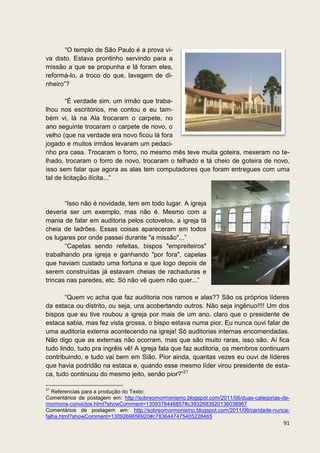 “O templo de São Paulo é a prova vi-
va disto. Estava prontinho servindo para a
missão a que se propunha e lá foram eles,
reformá-lo, a troco do que, lavagem de di-
nheiro”?

        “É verdade sim, um irmão que traba-
lhou nos escritórios, me contou e eu tam-
bém vi, lá na Ala trocaram o carpete, no
ano seguinte trocaram o carpete de novo, o
velho (que na verdade era novo ficou lá fora
jogado e muitos irmãos levaram um pedaci-
nho pra casa. Trocaram o forro, no mesmo mês teve muita goteira, mexeram no te-
lhado, trocaram o forro de novo, trocaram o telhado e tá cheio de goteira de novo,
isso sem falar que agora as alas tem computadores que foram entregues com uma
tal de licitação ilícita...”


       “Isso não é novidade, tem em todo lugar. A igreja
deveria ser um exemplo, mas não é. Mesmo com a
mania de falar em auditoria pelos cotovelos, a igreja tá
cheia de ladrões. Essas coisas apareceram em todos
os lugares por onde passei durante "a missão"...”
       “Capelas sendo refeitas, bispos "empreiteiros"
trabalhando pra igreja e ganhando "por fora", capelas
que haviam custado uma fortuna e que logo depois de
serem construídas já estavam cheias de rachaduras e
trincas nas paredes, etc. Só não vê quem não quer...”

       “Quem vc acha que faz auditoria nos ramos e alas?? São os próprios líderes
da estaca ou distrito, ou seja, uns acobertando outros. Não seja ingênuo!!!! Um dos
bispos que eu tive roubou a igreja por mais de um ano. claro que o presidente de
estaca sabia, mas fez vista grossa, o bispo estava numa pior. Eu nunca ouvi falar de
uma auditoria externa acontecendo na igreja! Só auditorias internas encomendadas.
Não digo que as externas não ocorram, mas que são muito raras, isso são. Aí fica
tudo lindo, tudo pra ingrêis vê! A igreja fala que faz auditoria, os membros continuam
contribuindo, e tudo vai bem em Sião. Pior ainda, quantas vezes eu ouvi de líderes
que havia podridão na estaca e, quando esse mesmo líder virou presidente de esta-
ca, tudo continuou do mesmo jeito, senão pior?”21

21
   Referencias para a produção do Texto:
Comentários de postagem em: http://sobreomormonismo.blogspot.com/2011/06/duas-categorias-de-
mormons-convictos.html?showComment=1309378446857#c3932683920136038967
Comentários de postagem em: http://sobreomormonismo.blogspot.com/2011/06/caridade-nunca-
falha.html?showComment=1309269656920#c7836447475405228465
                                                                                         91
 
