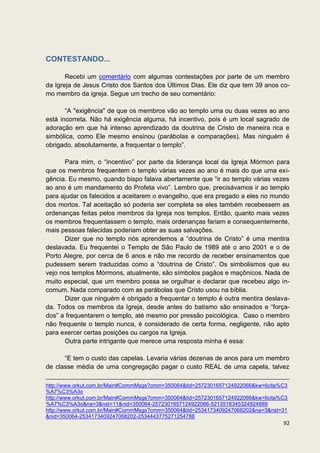 CONTESTANDO...

       Recebi um comentário com algumas contestações por parte de um membro
da Igreja de Jesus Cristo dos Santos dos Últimos Dias. Ele diz que tem 39 anos co-
mo membro da igreja. Segue um trecho de seu comentário:

       “A "exigência" de que os membros vão ao templo uma ou duas vezes ao ano
está incorreta. Não há exigência alguma, há incentivo, pois é um local sagrado de
adoração em que há intenso aprendizado da doutrina de Cristo de maneira rica e
simbólica, como Ele mesmo ensinou (parábolas e comparações). Mas ninguém é
obrigado, absolutamente, a frequentar o templo”.

       Para mim, o “incentivo” por parte da liderança local da Igreja Mórmon para
que os membros frequentem o templo várias vezes ao ano é mais do que uma exi-
gência. Eu mesmo, quando bispo falava abertamente que “ir ao templo várias vezes
ao ano é um mandamento do Profeta vivo”. Lembro que, precisávamos ir ao templo
para ajudar os falecidos a aceitarem o evangelho, que era pregado a eles no mundo
dos mortos. Tal aceitação só poderia ser completa se eles também recebessem as
ordenanças feitas pelos membros da Igreja nos templos. Então, quanto mais vezes
os membros frequentassem o templo, mais ordenanças fariam e consequentemente,
mais pessoas falecidas poderiam obter as suas salvações.
       Dizer que no templo nós aprendemos a “doutrina de Cristo” é uma mentira
deslavada. Eu frequentei o Templo de São Paulo de 1989 até o ano 2001 e o de
Porto Alegre, por cerca de 6 anos e não me recordo de receber ensinamentos que
pudessem serem traduzidas como a “doutrina de Cristo”. Os simbolismos que eu
vejo nos templos Mórmons, atualmente, são símbolos pagãos e maçônicos. Nada de
muito especial, que um membro possa se orgulhar e declarar que recebeu algo in-
comum. Nada comparado com as parábolas que Cristo usou na bíblia.
       Dizer que ninguém é obrigado a frequentar o templo é outra mentira deslava-
da. Todos os membros da Igreja, desde antes do batismo são ensinados e “força-
dos” a frequentarem o templo, até mesmo por pressão psicológica. Caso o membro
não frequente o templo nunca, é considerado de certa forma, negligente, não apto
para exercer certas posições ou cargos na Igreja.
       Outra parte intrigante que merece uma resposta minha é essa:

      “E tem o custo das capelas. Levaria várias dezenas de anos para um membro
de classe média de uma congregação pagar o custo REAL de uma capela, talvez

http://www.orkut.com.br/Main#CommMsgs?cmm=350064&tid=2572301657124922066&kw=licita%C3
%A7%C3%A3o
http://www.orkut.com.br/Main#CommMsgs?cmm=350064&tid=2572301657124922066&kw=licita%C3
%A7%C3%A3o&na=3&nst=11&nid=350064-2572301657124922066-5213518345324824889
http://www.orkut.com.br/Main#CommMsgs?cmm=350064&tid=2534173409247068202&na=3&nst=31
&nid=350064-2534173409247068202-2534443775271254788
                                                                                   92
 