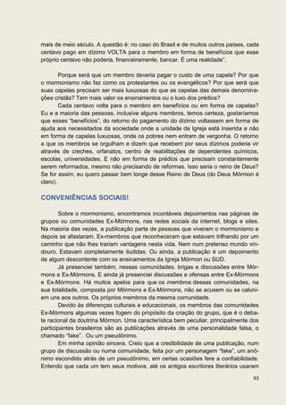 mais de meio século. A questão é: no caso do Brasil e de muitos outros países, cada
centavo pago em dízimo VOLTA para o membro em forma de benefícios que esse
próprio centavo não poderia, financeiramente, bancar. É uma realidade”.

        Porque será que um membro deveria pagar o custo de uma capela? Por que
o mormonismo não faz como os protestantes ou os evangélicos? Por que será que
suas capelas precisam ser mais luxuosas do que as capelas das demais denomina-
ções cristãs? Tem mais valor os ensinamentos ou o luxo dos prédios?
        Cada centavo volta para o membro em benefícios ou em forma de capelas?
Eu e a maioria das pessoas, inclusive alguns membros, temos certeza, gostaríamos
que esses “benefícios”, do retorno do pagamento do dízimo voltassem em forma de
ajuda aos necessitados da sociedade onde a unidade da Igreja está inserida e não
em forma de capelas luxuosas, onde os pobres nem entram de vergonha. O retorno
a que os membros se orgulham e dizem que recebem por seus dízimos poderia vir
através de creches, orfanatos, centro de reabilitações de dependentes químicos,
escolas, universidades. E não em forma de prédios que precisam constantemente
serem reformados, mesmo não precisando de reformas. Isso seria o reino de Deus?
Se for assim, eu quero passar bem longe desse Reino de Deus (do Deus Mórmon é
claro).

CONVENIÊNCIAS SOCIAIS!

        Sobre o mormonismo, encontramos incontáveis depoimentos nas páginas de
grupos ou comunidades Ex-Mórmons, nas redes sociais da internet, blogs e sites.
Na maioria das vezes, a publicação parte de pessoas que viveram o mormonismo e
depois se afastaram. Ex-membros que reconheceram que estavam trilhando por um
caminho que não lhes trariam vantagens nesta vida. Nem num pretenso mundo vin-
douro. Estavam completamente iludidas. Ou ainda, a publicação é um depoimento
de algum descontente com os ensinamentos da Igreja Mórmon ou SUD.
        Já presenciei também, nessas comunidades, brigas e discussões entre Mór-
mons e Ex-Mórmons. E ainda já presenciei discussões e ofensas entre Ex-Mórmons
e Ex-Mórmons. Há muitos apelos para que os membros dessas comunidades, na
sua totalidade, composta por Mórmons e Ex-Mórmons, não se acusem ou se caluni-
em uns aos outros. Os próprios membros da mesma comunidade.
        Devido às diferenças culturais e educacionais, os membros das comunidades
Ex-Mórmons algumas vezes fogem do propósito da criação do grupo, que é o deba-
te racional da doutrina Mórmon. Uma característica bem peculiar, principalmente dos
participantes brasileiros são as publicações através de uma personalidade falsa, o
chamado “fake”. Ou um pseudônimo.
        Em minha opinião sincera. Creio que a credibilidade de uma publicação, num
grupo de discussão ou numa comunidade, feita por um personagem “fake”, um anô-
nimo escondido atrás de um pseudônimo, em certas ocasiões fere a confiabilidade.
Entendo que cada um tem seus motivos, até os antigos escritores literários usaram

                                                                                93
 