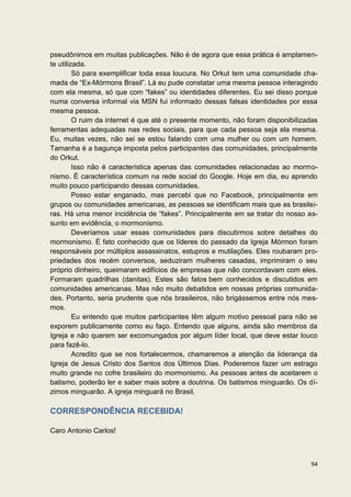 pseudônimos em muitas publicações. Não é de agora que essa prática é amplamen-
te utilizada.
         Só para exemplificar toda essa loucura. No Orkut tem uma comunidade cha-
mada de “Ex-Mórmons Brasil”. Lá eu pude constatar uma mesma pessoa interagindo
com ela mesma, só que com “fakes” ou identidades diferentes. Eu sei disso porque
numa conversa informal via MSN fui informado dessas falsas identidades por essa
mesma pessoa.
         O ruim da internet é que até o presente momento, não foram disponibilizadas
ferramentas adequadas nas redes sociais, para que cada pessoa seja ela mesma.
Eu, muitas vezes, não sei se estou falando com uma mulher ou com um homem.
Tamanha é a bagunça imposta pelos participantes das comunidades, principalmente
do Orkut.
         Isso não é característica apenas das comunidades relacionadas ao mormo-
nismo. É característica comum na rede social do Google. Hoje em dia, eu aprendo
muito pouco participando dessas comunidades.
         Posso estar enganado, mas percebi que no Facebook, principalmente em
grupos ou comunidades americanas, as pessoas se identificam mais que as brasilei-
ras. Há uma menor incidência de “fakes”. Principalmente em se tratar do nosso as-
sunto em evidência, o mormonismo.
         Deveríamos usar essas comunidades para discutirmos sobre detalhes do
mormonismo. É fato conhecido que os líderes do passado da Igreja Mórmon foram
responsáveis por múltiplos assassinatos, estupros e mutilações. Eles roubaram pro-
priedades dos recém conversos, seduziram mulheres casadas, imprimiram o seu
próprio dinheiro, queimaram edifícios de empresas que não concordavam com eles.
Formaram quadrilhas (danitas). Estes são fatos bem conhecidos e discutidos em
comunidades americanas. Mas não muito debatidos em nossas próprias comunida-
des. Portanto, seria prudente que nós brasileiros, não brigássemos entre nós mes-
mos.
         Eu entendo que muitos participantes têm algum motivo pessoal para não se
exporem publicamente como eu faço. Entendo que alguns, ainda são membros da
Igreja e não querem ser excomungados por algum líder local, que deve estar louco
para fazê-lo.
         Acredito que se nos fortalecermos, chamaremos a atenção da liderança da
Igreja de Jesus Cristo dos Santos dos Últimos Dias. Poderemos fazer um estrago
muito grande no cofre brasileiro do mormonismo. As pessoas antes de aceitarem o
batismo, poderão ler e saber mais sobre a doutrina. Os batismos minguarão. Os dí-
zimos minguarão. A igreja minguará no Brasil.

CORRESPONDÊNCIA RECEBIDA!

Caro Antonio Carlos!



                                                                                 94
 