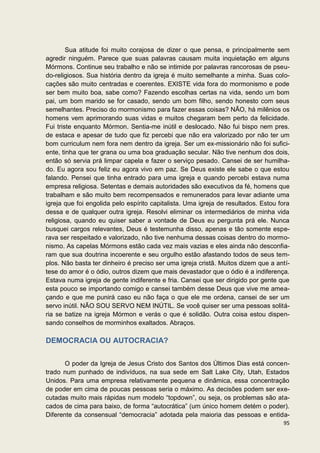 Sua atitude foi muito corajosa de dizer o que pensa, e principalmente sem
agredir ninguém. Parece que suas palavras causam muita inquietação em alguns
Mórmons. Continue seu trabalho e não se intimide por palavras rancorosas de pseu-
do-religiosos. Sua história dentro da igreja é muito semelhante a minha. Suas colo-
cações são muito centradas e coerentes. EXISTE vida fora do mormonismo e pode
ser bem muito boa, sabe como? Fazendo escolhas certas na vida, sendo um bom
pai, um bom marido se for casado, sendo um bom filho, sendo honesto com seus
semelhantes. Preciso do mormonismo para fazer essas coisas? NÃO, há milênios os
homens vem aprimorando suas vidas e muitos chegaram bem perto da felicidade.
Fui triste enquanto Mórmon. Sentia-me inútil e deslocado. Não fui bispo nem pres.
de estaca e apesar de tudo que fiz percebi que não era valorizado por não ter um
bom curriculum nem fora nem dentro da igreja. Ser um ex-missionário não foi sufici-
ente, tinha que ter grana ou uma boa graduação secular. Não tive nenhum dos dois,
então só servia prá limpar capela e fazer o serviço pesado. Cansei de ser humilha-
do. Eu agora sou feliz eu agora vivo em paz. Se Deus existe ele sabe o que estou
falando. Pensei que tinha entrado para uma igreja e quando percebi estava numa
empresa religiosa. Setentas e demais autoridades são executivos da fé, homens que
trabalham e são muito bem recompensados e remunerados para levar adiante uma
igreja que foi engolida pelo espírito capitalista. Uma igreja de resultados. Estou fora
dessa e de qualquer outra igreja. Resolvi eliminar os intermediários de minha vida
religiosa, quando eu quiser saber a vontade de Deus eu pergunta prá ele. Nunca
busquei cargos relevantes, Deus é testemunha disso, apenas e tão somente espe-
rava ser respeitado e valorizado, não tive nenhuma dessas coisas dentro do mormo-
nismo. As capelas Mórmons estão cada vez mais vazias e eles ainda não desconfia-
ram que sua doutrina incoerente e seu orgulho estão afastando todos de seus tem-
plos. Não basta ter dinheiro é preciso ser uma igreja cristã. Muitos dizem que a antí-
tese do amor é o ódio, outros dizem que mais devastador que o ódio é a indiferença.
Estava numa igreja de gente indiferente e fria. Cansei que ser dirigido por gente que
esta pouco se importando comigo e cansei também desse Deus que vive me amea-
çando e que me punirá caso eu não faça o que ele me ordena, cansei de ser um
servo inútil. NÃO SOU SERVO NEM INÚTIL. Se você quiser ser uma pessoas solitá-
ria se batize na igreja Mórmon e verás o que é solidão. Outra coisa estou dispen-
sando conselhos de morminhos exaltados. Abraços.

DEMOCRACIA OU AUTOCRACIA?


       O poder da Igreja de Jesus Cristo dos Santos dos Últimos Dias está concen-
trado num punhado de indivíduos, na sua sede em Salt Lake City, Utah, Estados
Unidos. Para uma empresa relativamente pequena e dinâmica, essa concentração
de poder em cima de poucas pessoas seria o máximo. As decisões podem ser exe-
cutadas muito mais rápidas num modelo “topdown”, ou seja, os problemas são ata-
cados de cima para baixo, de forma “autocrática” (um único homem detém o poder).
Diferente da consensual “democracia” adotada pela maioria das pessoas e entida-
                                                                                    95
 
