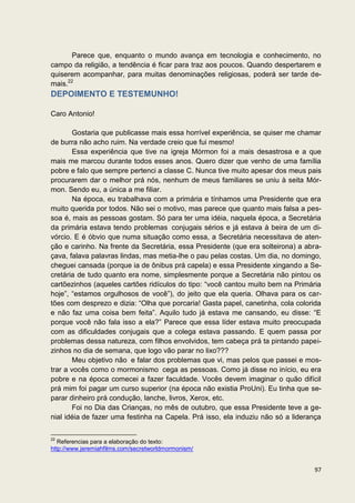 Parece que, enquanto o mundo avança em tecnologia e conhecimento, no
campo da religião, a tendência é ficar para traz aos poucos. Quando despertarem e
quiserem acompanhar, para muitas denominações religiosas, poderá ser tarde de-
mais.22
DEPOIMENTO E TESTEMUNHO!

Caro Antonio!

        Gostaria que publicasse mais essa horrível experiência, se quiser me chamar
de burra não acho ruim. Na verdade creio que fui mesmo!
        Essa experiência que tive na igreja Mórmon foi a mais desastrosa e a que
mais me marcou durante todos esses anos. Quero dizer que venho de uma família
pobre e falo que sempre pertenci a classe C. Nunca tive muito apesar dos meus pais
procurarem dar o melhor prá nós, nenhum de meus familiares se uniu à seita Mór-
mon. Sendo eu, a única a me filiar.
        Na época, eu trabalhava com a primária e tínhamos uma Presidente que era
muito querida por todos. Não sei o motivo, mas parece que quanto mais falsa a pes-
soa é, mais as pessoas gostam. Só para ter uma idéia, naquela época, a Secretária
da primária estava tendo problemas conjugais sérios e já estava à beira de um di-
vórcio. E é óbvio que numa situação como essa, a Secretária necessitava de aten-
ção e carinho. Na frente da Secretária, essa Presidente (que era solteirona) a abra-
çava, falava palavras lindas, mas metia-lhe o pau pelas costas. Um dia, no domingo,
cheguei cansada (porque ia de ônibus prá capela) e essa Presidente xingando a Se-
cretária de tudo quanto era nome, simplesmente porque a Secretária não pintou os
cartõezinhos (aqueles cartões ridículos do tipo: “você cantou muito bem na Primária
hoje”, “estamos orgulhosos de você”), do jeito que ela queria. Olhava para os car-
tões com desprezo e dizia: “Olha que porcaria! Gasta papel, canetinha, cola colorida
e não faz uma coisa bem feita”. Aquilo tudo já estava me cansando, eu disse: “E
porque você não fala isso a ela?” Parece que essa líder estava muito preocupada
com as dificuldades conjugais que a colega estava passando. E quem passa por
problemas dessa natureza, com filhos envolvidos, tem cabeça prá ta pintando papei-
zinhos no dia de semana, que logo vão parar no lixo???
        Meu objetivo não e falar dos problemas que vi, mas pelos que passei e mos-
trar a vocês como o mormonismo cega as pessoas. Como já disse no início, eu era
pobre e na época comecei a fazer faculdade. Vocês devem imaginar o quão difícil
prá mim foi pagar um curso superior (na época não existia ProUni). Eu tinha que se-
parar dinheiro prá condução, lanche, livros, Xerox, etc.
        Foi no Dia das Crianças, no mês de outubro, que essa Presidente teve a ge-
nial idéia de fazer uma festinha na Capela. Prá isso, ela induziu não só a liderança

22
   Referencias para a elaboração do texto:
http://www.jeremiahfilms.com/secretworldmormonism/


                                                                                 97
 