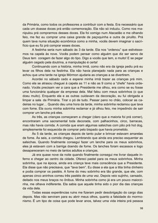 da Primária, como todos os professores a contribuir com a festa. Era necessário que
cada um doasse doces prá então comemoração. Ela não só induziu. Como nos ma-
nipulou prá comprarmos desses doces. Ela foi comigo num Atacadão e me olhando
feio, me fez eu comprar uma caixa grande de paçoquinha e outra de pirulito. Prá
quem tava numa situação econômica como a minha, vocês devem imaginar o sacri-
fício que eu fiz prá comprar esses doces.
        A festinha seria num sábado às 3 da tarde. Ela nos “ordenou” que estivésse-
mos na capela às nove. Vocês podem pensar como alguém que diz ser servo de
Deus tem coragem de fazer algo do tipo. Digo a vocês que tem, e muito! E se pegar
alguém cegado pela doutrina, a manipulação é certa!
        Continuando com a história, minha Irmã, como não era da igreja pediu prá eu
levar os filhos dela na festinha. Ela não havia planejado nada para as crianças e
achou que uma tarde na igreja Mórmon ajudaria as crianças a se divertirem.
        Acordei no sábado cedo e esperei minha irmã trazer as crianças prá mim.
Como ela se atrasou cheguei à capela as 11 e não as 9 como a “chefe” havia orde-
nado. Vocês precisam ver a cara que a Presidente me olhou, era como se eu fosse
uma funcionária qualquer da empresa dela. Mal falou com meus sobrinhos (o que
doeu muito). Enquanto ela e as outras cuidavam da decoração, eu fui obrigada a
limpar a sala da Primária. Tirar o pó de tudo. Passar pano no chão, colocar as ca-
deiras no lugar… Quando deu uma hora da tarde, minha sobrinha reclamou que tava
com fome. Ela ouviu minha sobrinha reclamar e já olhou feio, me impedindo de sair
comprar um lanche prá eles.
        As três, as crianças começaram a chegar (claro que a maioria foi prá comer),
encontraram uma sacramental toda decorada, com palhacinhos, circo, barracas,
mas não havia comida. A comida que eram algumas salsichas com pão prá hot dog,
simplesmente foi esquecida de comprar pelo bispado que havia prometido.
        Às 5 da tarde, as crianças depois de tanto pular e brincar estavam amarelas
de fome. Às seis, a comida chegou. Lembrando que ainda era preciso esquentar as
salsichas. Quando finalmente consegui fazer um lanche para os meus sobrinhos,
eles já estavam com a barriga doendo de fome. Os lanches foram escassos e logo
desapareceram no meio de tantos adultos e crianças.
        Já era quase nove da noite quando finalmente consegui me livrar daquele in-
ferno e chegar ao centro da cidade. Ofereci pastel para os meus sobrinhos. Minha
sobrinha, que na época, ainda era criança teve mais consciência que a Presidente.
Ela disse que não precisava, que “tava bem”. Eu disse a ela que a titia tinha dinheiro
e podia comprar os pastéis. A fome do meu sobrinho era tão grande, que ele, com
apenas cinco aninhos comeu três pastéis de uma vez. Depois veio sujinho, cansado,
deitado nos meus braços no ônibus. Minha sobrinha como já era um pouco maiorzi-
nha, me olhava indiferente. Ela sabia que aquele tinha sido o pior dia das crianças
da vida dela.
        Todas essas experiências ruins me fizeram pedir desobrigação do cargo dias
depois. Mas não serviram para eu abrir meus olhos, quanto a falsidade do mormo-
nismo. É um tipo de coisa que pode levar anos, talvez uma vida inteira prá pessoa

                                                                                   98
 
