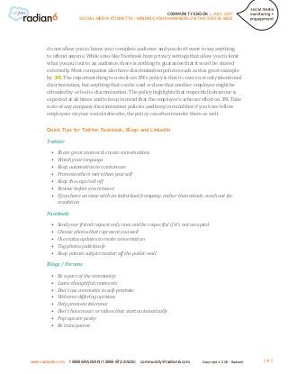 COMMUNITY EBOOK / JULY 2011
                        SOCIAL MEDIA ETIQUETTE - MINDING YOUR MANNERS ON THE SOCIAL WEB




       do not allow you to know your complete audience and you don’t want to say anything
       to offend anyone. While sites like Facebook have privacy settings that allow you to limit
       what you put out to an audience, there is nothing to guarantee that it won’t be shared
       externally. Most companies also have discrimination policies such as this great example
       by 3M. The important thing to note from 3M’s policy is that it covers not only intentional
       discrimination, but anything that can be said or done that another employee might be
       offended by or feel is discrimination. The policy highlights that respectful behaviour is
       expected at all times and to keep in mind that the employee’s actions reflect on 3M. Take
       note of any company discrimination policies and keep in mind that if you have fellow
       employees on your social networks, the policy can often transfer there as well.


       Quick Tips for Twitter, Facebook, Blogs and LinkedIn

       Twitter

         •	 Share great content & create conversations
         •	 Watch your language
         •	 Keep automation to a minimum
         •	 Promote others more than yourself
         •	 Keep the caps lock off
         •	 Review before you retweet
         •	 you have an issue with an individual/company, rather than attack, reach out for
            If
            resolution

       Facebook

         •	   Send your friend request only once and be respectful if it’s not accepted
         •	   Choose photos that represent you well
         •	   Use status updates to invite conversation
         •	   Tag photos judiciously
         •	   Keep private subject matter off the public wall

       Blogs / Forums

         •	   Be a part of the community
         •	   Leave thoughtful comments
         •	   Don’t use comments to self-promote
         •	   Welcome differing opinions
         •	   Help promote tolerance
         •	   Don’t have music or videos that start automatically
         •	   Pop-ups are pesky
         •	   Be transparent




www.radian6.com    1 888 6RADIAN (1 888 672-3426)    community@radian6.com         Copyright © 2011 - Radian6   [9]
 