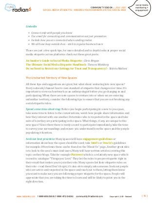 COMMUNITY EBOOK / JULY 2011
                        SOCIAL MEDIA ETIQUETTE - MINDING YOUR MANNERS ON THE SOCIAL WEB




       LinkedIn

         •	   Connect only with people you know
         •	   Use email for connecting and communication not just promotion
         •	   Include how you are connected when sending invites
         •	   We all have busy outside lives - stick to regular business hours

       These are just a few quick tips, for more detailed and in depth looks at proper social
       media etiquette across platforms check out these great posts:

       An Insider’s Guide to Social Media Etiquette - Chris Brogan
       The Ultimate Social Media Etiquette Handbook - Tamera Weinberg
       Do we Need to Revisit our Settings for Trust and Transparency? - Valeria Maltoni




       All these tips and suggestions are great, but what about venturing into new spaces?
       The Uncharted Territory of New Spaces


       Every network/channel has its own standard of etiquette that changes over time. It’s
       important to view each network as an anthropologist before you go charging in and
       participating. When there are new spaces to venture into or when we are entering
       unfamiliar territory, consider the following tips to ensure that you are not breaking any
       social etiquette rules.

       Spend some time observing: Before you begin participating in a new to you space,
       take some time to listen to the conversations, watch how people share information and
       how they interact with one another. Determine who is respected in the space and take
       note of how they are participating in the space. What things, if any, are unique to this
       new space? Since there there is rarely a need to participate immediately, take the time
       to survey your surroundings and ensure you understand how the space and the people
       populating it function.

       Seek out best practices: Many spaces will have engagement guidelines or
       information about how the space should be used; take Intel’s or Oracle’s guidelines
       for example. Often times these can be found on the “About Us” page. Another great idea
       is to look to the area’s most avid users. Many will have written articles covering this
       topic on their blogs. Take for example Pinterest which is a relatively new space which
       is used to catalogue “Things you Love.” They list the rules to proper etiquette right in
       their email that invites you to join their site. Many spaces list their etiquette rules on
       their site - read them! Don’t forget, it’s also ok to simply ask someone. Seek out people
       who are active and respected in the space and reach out to them, letting them know
       you want to make sure you are following proper etiquette for the space. People will
       appreciate that you are taking the time to learn and will be likely to point you in the
       right direction.




www.radian6.com    1 888 6RADIAN (1 888 672-3426)   community@radian6.com        Copyright © 2011 - Radian6   [ 10 ]
 