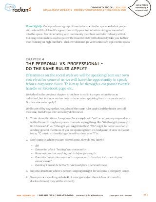COMMUNITY EBOOK / JULY 2011
                      SOCIAL MEDIA ETIQUETTE - MINDING YOUR MANNERS ON THE SOCIAL WEB




       Tread lightly: Once you have a grasp of how to interact in the space and what proper
       etiquette will look like it’s a good idea to dip your toe in before doing a cannonball
       into the space. Start interacting with community members and take it slowly at first.
       Building relationships and respect with those first few will ultimately take you further
       than focusing on high numbers - shallow relationships with tonnes of people in the space.




       CHAPTER 4
       THE PERSONAL VS. PROFESSIONAL –

       Oftentimes on the social web we will be speaking from our own
       DO THE SAME RULES APPLY?

       voice but for some of us we will have the opportunity to speak
       from a corporate voice. This may be through a corporate twitter
       handle or Facebook page etc..
       We talked in the previous chapter about how to exhibit proper etiquette as an
       individual, but let’s now review how to do so when speaking from a corporate voice.
       Do the same rules apply?

       We’ll start off by saying that, yes, a lot of the same rules apply and the basics are still
       the same, but let’s go over some key differences:

       1.	Think about the We vs. I response. For example will “we” as a company respond as a
           unified brand through corporate channels saying things like “We thought you might
           find this useful” vs. “I thought you might like this.” “We” might be better used when
           sending general mentions. If you are speaking from a brand point of view and want
           to say “I”, consider identifying yourself to show who “I” is.

       2.	 Don’t jump in where you are not welcome. How do you know?

           •	 Ask
           •	 Determine who is “hosting” the conversation
           •	 Know who you are reaching out to before jumping in
           •	Does the conversation warrant a response or outreach or is it a peer to peer
              conversation?
           •	 Decide if it would be better to reach out from a personal voice.

       3.	 some situations where a person jumping in might be welcome a company is not.
           In

       4.	Since you are speaking on behalf of an organization there is less of a need to
           disclose biases (they will be evident).




www.radian6.com   1 888 6RADIAN (1 888 672-3426)    community@radian6.com          Copyright © 2011 - Radian6   [ 11 ]
 