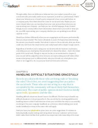 COMMUNITY EBOOK / JULY 2011
                      SOCIAL MEDIA ETIQUETTE - MINDING YOUR MANNERS ON THE SOCIAL WEB




       Though subtle, there are differences between how you conduct yourself on your
       social networks personally and how you represent yourself as a professional. Think
       about your behaviour at a friend’s party compared to how you would behave at
       a company party. Now think about the same for social networks. Maybe you are
       more relaxed when you are tweeting from your own account than when you are
       representing your company – perhaps you use colorful language. Keep in mind
       though, if your social profiles share information about where you work or what you
       do, you ARE representing your company, whether you are speaking in an official
       capacity or not.

       Should you behave differently when you are engaging in social spaces professionally
       than you do personally? The choice ultimately is yours. Perhaps when determining
       the answer, you should consider that when it comes to the social web, what you share
       could very well be in the cloud forever, and easily found with a simple Google search.

       Regardless of whether you’re using your social networks for business or pleasure,
       everything you are sharing has the potential to be shared by others – that’s the whole
       point of the social web. Though it may not be fair, as we mentioned in chapter 2,
       you can and will be judged based on how you are representing yourself online (that
       means what groups you’re affiliated with, who your friends are, what photos you
       share or are tagged in, etc.) so put your best foot forward at all times.




       CHAPTER 5


       How do you deal with those who are being rude or ‘breaking
       HANDLING DIFFICULT SITUATIONS GRACEFULLY

       the rules’? Don’t fret, we aren’t suggesting that you police
       the social web. Those who are not acting in a way that is
       acceptable by the community will most likely find themselves
       ostracised. The court of public opinion doesn’t look too kindly
       upon trolls, spammers and the like.
       Handling difficult situations doesn’t have to be difficult. The best way to handle any
       difficult situation is to be prepared for it. You can do that by creating guidelines for
       handling issues so that if and when one arises you can follow the steps to successfully
       resolving it. Use your company handbook as a reference when building your social
       media handbook as many of the same rules will apply.

       Until you have your playbook in place, here are a few suggestions. If someone is
       behaving badly, maybe ranting and raving about how your customer service team
       didn’t make them feel like their problem was important, take ownership of the issue



www.radian6.com   1 888 6RADIAN (1 888 672-3426)   community@radian6.com       Copyright © 2011 - Radian6   [ 12 ]
 