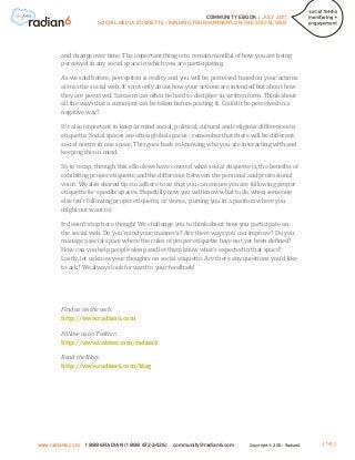 COMMUNITY EBOOK / JULY 2011
                      SOCIAL MEDIA ETIQUETTE - MINDING YOUR MANNERS ON THE SOCIAL WEB




        and change over time. The important thing is to remain mindful of how you are being
        perceived in any social space in which you are participating.

        As we said before, perception is reality and you will be perceived based on your actions
        across the social web. It’s not only about how your actions are intended but about how
        they are perceived. Sarcasm can often be hard to decipher in written form. Think about
        all the ways that a comment can be taken before posting it. Could it be perceived in a
        negative way?

        It’s also important to keep in mind social, political, cultural and religious differences in
        etiquette. Social spaces are often global spaces - remember that there will be different
        social norms in one space. This goes back to knowing who you are interacting with and
        keeping this in mind.

        So to recap, through this eBook we have covered what social etiquette is, the benefits of
        exhibiting proper etiquette and the difference between the personal and professional
        voice. We also shared tips to adhere to so that you can ensure you are following proper
        etiquette for specific spaces. Hopefully now you will know what to do when someone
        else isn’t following proper etiquette, or worse, putting you in a position where you
        might not want to!

        It doesn’t stop here though! We challenge you to think about how you participate on
        the social web. Do you ‘mind your manner’s? Are there ways you can improve? Do you
        manage a social space where the rules of proper etiquette have not yet been defined?
        How can you help people along and let them know what’s expected in that space?
        Lastly, let us know your thoughts on social etiquette. Are there any questions you’d like
        to ask? We always look forward to your feedback!




        Find us on the web:
        http://www.radian6.com

        Follow us on Twitter:
        http://www.twitter.com/radian6

        Read the Blog:
        http://www.radian6.com/blog




www.radian6.com   1 888 6RADIAN (1 888 672-3426)   community@radian6.com         Copyright © 2011 - Radian6   [ 14 ]
 