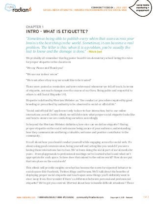 COMMUNITY EBOOK / JULY 2011
                      SOCIAL MEDIA ETIQUETTE - MINDING YOUR MANNERS ON THE SOCIAL WEB




       CHAPTER 1
       INTRO - WHAT IS ETIQUETTE?
       “Sometimes being able to publish every whim that scans across your
       brain is the best thing in the world. Sometimes, it can become a real

       last to know and the damage is done.” - Mitch Joel
       problem. The killer is this: when it is a problem, you’re usually the

       We probably all remember that big poster board from elementary school listing the rules
       for proper etiquette in the classroom:

       “We say Please and Thank you”

       “We use our indoor voices”

       “We treat others they way we would like to be treated”

       These were posted as reminders and were referenced whenever we fell off track. In terms
       of etiquette, not much changes over the course of our lives. Being polite and respectful to
       others is still Social Etiquette 101.

       Etiquette is defined by Merriam Webster as: “the conduct or procedure required by good
       breeding or prescribed by authority to be observed in social or official life.”

       “Social and official life” applies not only to face-to-face interaction, but to our online
       interactions as well. In this eBook we will delve into what proper social etiquette looks like
       and how to ensure we are conducting ourselves accordingly.

       So beyond the Merriam-Webster definition, how else can we define etiquette? Having
       proper etiquette on the social web means being aware of your audience, understanding
       how they communicate and being a valuable, welcome and positive contributor to the
       community.

       It is all about how you should conduct yourself while engaging across the social web. It’s
       about using good common sense, being yourself and acting like you would if you were
       having these interactions face to face. We’ve been doing the social part of social media for
       years – from playgrounds to professional meetings we’ve learned what is and what isn’t
       appropriate for each space. So how does that extend to the online world? How do we put
       that into place on the social web?

       This eBook will provide insights on what has become the norm for expected behavior in
       social spaces like Facebook, Twitter, Blogs and Forums. We’ll talk about the benefits of
       displaying proper social etiquette and touch upon some things you’ll definitely want to
       steer away from. Ever wonder if there’s a difference between personal and professional
       etiquette? We’ve got you covered. Worried about how to handle difficult situations? Those



www.radian6.com   1 888 6RADIAN (1 888 672-3426)   community@radian6.com       Copyright © 2011 - Radian6   [2]
 