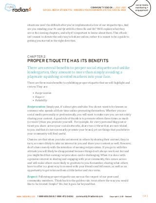 COMMUNITY EBOOK / JULY 2011
                      SOCIAL MEDIA ETIQUETTE - MINDING YOUR MANNERS ON THE SOCIAL WEB




        situations won’t be difficult after you’ve implemented a few of our etiquette tips. And
        are you minding your Ps and Qs with the three Rs and Ds? We’ll explain what they
        are in the coming chapters, and why it’s important to know about them. This eBook
        isn’t meant to dictate the only way to behave online, rather it is meant to be a guide to
        getting you started in the right direction.




        CHAPTER 2


        There are several benefits to proper social etiquette and unlike
        PROPER ETIQUETTE HAS ITS BENEFITS

        kindergarten, they amount to more than simply avoiding a
        playmate squishing scented markers into your face.
        There are three main benefits to exhibiting proper etiquette that we will highlight and
        review. They are:

             • Reciprocation
             • Respect
             • Reliability

        Reciprocation: Simply put, it’s about give and take. You do not want to be known as
        someone who spends all their time online promoting themselves. Whether you use
        social media personally or professionally, you will want to make sure you are not solely
        sharing your content. A good rule of thumb is to promote others three times as much
        (or more!) than you promote yourself. For example, for every personal blog post or
        tweet you share across your social networks, share two or three that are not related
        to you and that do not necessarily promote your brand, yet are things that you believe
        your community will find useful.

        Chances are that when you take an interest in others by sharing their content, they in
        turn, are more likely to take an interest in you and share your content as well. However,
        don’t share merely with the intention of earning reciprocation. If you go in with this
        attitude you will likely be disappointed because things don’t always work out fair and
        you might find that earning reciprocation can be challenging. When it is done with
        a genuine interest in sharing and engaging with your community, this comes across
        and will make others more likely to gravitate to you. Remember, sharing what others
        have to offer is a great way to connect with your friends and followers, as well as an
        opportunity to get to know them a little better and vice versa.

        Respect: Following proper etiquette can earn us the respect of our peers and
        community members. Think back to the golden rule; treat others the way you would
        like to be treated. Simple? Yes, but it goes far beyond that.



www.radian6.com   1 888 6RADIAN (1 888 672-3426)   community@radian6.com       Copyright © 2011 - Radian6   [3]
 