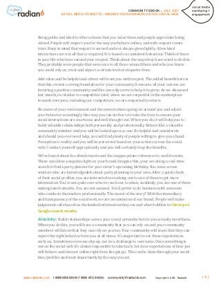 COMMUNITY EBOOK / JULY 2011
                      SOCIAL MEDIA ETIQUETTE - MINDING YOUR MANNERS ON THE SOCIAL WEB




        Being polite and kind to others shows that you value them and people appreciate being
        valued. People will respect you for the way you behave online, and with respect comes
        trust. Keep in mind that respect is earned and not always given lightly. A few kind
        interactions are not all that is required. It is based on consistent behaviour. Think of those
        in your life who have earned your respect. Think about the ways they have acted to do this.
        They probably were people that were nice to all those around them and who you knew
        you could rely on, trust and expect a certain level of etiquette from.

        Add value and be helpful and others will treat you with respect. The added benefit here is
        that this creates a strong foundation for your community. It ensures all your actions are
        fostering a positive community and this can only serve to help it to grow. As we discussed
        last month, in relation to competitive intel, when we are respectful in the marketplace
        towards everyone, including our competitors, we are respected in return.

        Be aware of your environment and the conversations going on around you and adjust
        your behavior accordingly. One way you can do this is to take the time to ensure your
        social interactions are courteous and well-thought out. When you do, it will help you to
        build valuable relationships both personally and professionally. Behave like a valuable
        community member and you will be looked upon as one. Be helpful and considerate
        and should you ever need help, you will find plenty of people willing to give you a hand.
        Perception is reality and you will be perceived based on your actions across the social
        web. Conduct yourself appropriately and you will certainly reap the benefits.

        We’ve heard about the drunk tweets and the inappropriate references to world events.
        These can shine a negative light on your brand. Imagine this, your are doing a real-time
        search to find a party planner for your sister’s upcoming birthday. You come across
        vendors who are knowledgeable about party planning in your area. After a quick check
        of their social profiles, you are interested in reaching out to one of them to get more
        information. You’re not quite sure who to reach out to when, suddenly, you see one of them
        making lewd remarks. You are not amused. You’d prefer to do business with someone
        who conducts themselves professionally. The moral of the story? With the immediacy
        and transparency of the social web, we are an extension of our brand. People will make
        judgement calls based on the limited information they see and what bubbles to the top of
        Google search results.

        Reliability: Build relationships across your social networks before you actually need them.
        When you do this, you will have a community that you can rely on and your community
        members will know that they can rely on you too. Your community will learn that they can
        expect the right behavior from you at all times. It’s important to set these expectations
        early on. Sometimes even one slip-up can be a challenge to overcome. Once something is
        out on the social web it’s almost impossible to take back. Set clear expectations of how you
        will behave and interact online right from the get-go. This can be done through your social
        bios/profiles and most importantly by the way you act.



www.radian6.com   1 888 6RADIAN (1 888 672-3426)   community@radian6.com        Copyright © 2011 - Radian6   [4]
 