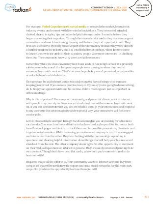 COMMUNITY EBOOK / JULY 2011
                      SOCIAL MEDIA ETIQUETTE - MINDING YOUR MANNERS ON THE SOCIAL WEB




       For example, Foiled Cupcakes used social media to research the market, learn about
       industry events, and connect with like-minded individuals. They interacted, mingled,
       chatted, shared insights, tips and other helpful information for 3 months before they
       began marketing their cupcakes. Through their use of social media they made some great
       connections and new friends along the way, well before they had a product to sell. They
       branded themselves by being an active part of the community. Because they were already
       a familiar name in the industry and had established relationships, when the time came
       to launch their website and sell their cupcakes, people were more interested in checking
       them out. The community knew they were a reliable resource.

       Remember, while the class clown may have been loads of fun in high school, it is probably
       safe to assume he wasn’t the first person people were turning to when they needed
       someone they could count on. That’s because he probably wasn’t perceived as responsible
       or reliable based on his behavior.

       The same can be said when it comes to social etiquette. Part of being reliable means
       keeping your word. If you make a promise, keep it. If you say you’re going to do something,
       do it. Keep your appointments and be on time. Online meetings are just as important as
       offline meetings.

       Why is this important? Because your community, and potential clients, want to interact
       with people they can rely on. No one wants to do business with someone they can’t count
       on. If you can demonstrate that you are are reliable through your interactions and respond
       to any concerns that arise in a polite and respectful way, your consumers will feel more
       comfortable.

       Let’s look at a simple example through Facebook. Imagine you are looking for a business
       card vendor. You search online and find two that have card styles you like. You notice both
       have Facebook pages and decide to check them out for possible promotions, discounts and
       to get more information. While reviewing you notice one company is much more engaged
       and interactive than the other. They are chatting with the community, responding to
       questions, and sharing helpful information about things that will help your business card
       stand out from the rest. The other company doesn’t give fans the opportunity to comment
       on their wall, ask questions or interact in general. They are solely interested pushing their
       own content. Though both have beautiful cards, who would you be more inclined to do
       business with?

       Etiquette makes all the difference. Your community wants to interact with and buy from
       companies that will treat them with respect and since social networks, for the most part,
       are public, you have the opportunity to show them you will.




www.radian6.com   1 888 6RADIAN (1 888 672-3426)   community@radian6.com       Copyright © 2011 - Radian6   [5]
 