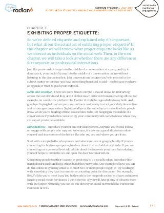 COMMUNITY EBOOK / JULY 2011
                      SOCIAL MEDIA ETIQUETTE - MINDING YOUR MANNERS ON THE SOCIAL WEB




       CHAPTER 3


       So we’ve defined etiquette and explained why it’s important,
       EXHIBITING PROPER ETIQUETTE:

       but what about the actual act of exhibiting proper etiquette? In
       this chapter we will review what proper etiquette looks like as
       we interact as individuals on the social web. Then, in the next
       chapter, we will take a look at whether there are any differences
       for corporate or professional interactions.
       Just like you wouldn’t barge into the middle of a conversation at a party and try to
       dominate it, you shouldn’t jump into the middle of a conversation online without
       listening to the discussion first. Join conversations because you’re interested in the
       subject matter or because you have something beneficial to add – not because you have
       an agenda or want to push your material.

       Hello and Goodbye - There are some basics everyone should know for interacting
       across the social web and they aren’t all that much different from interacting offline. For
       example, on a real-time platform like Twitter it might be a good idea to say hello and
       goodbye. Saying hello when you jump online is a nice way to start your daily time online
       and encourage conversation. Saying goodbye at the end of your time online lets people
       know when you’re heading offline. No one likes to be left hanging in the middle of a
       conversation. If you do this consistently, your community will come to know when they
       can expect you to be available.

       Introductions – Introduce yourself and introduce others. Anytime you friend, follow
       or engage with people who may not know you, it is always a good idea to introduce
       yourself and share some of the basics like who you are and where you are from.

       Start with a simple hello, who you are and where you are at geographically. If you are
       connecting for business purposes, be clear about that and add what you do. If you are
       connecting on a personal level add a little about the interests you share. Introducing
       yourself helps to break the ice and open the door to conversation.

       Connecting people together is another great way to be socially adept. Introduce like-
       minded individuals and help others build their networks. One example of how you can
       do this online is by using email to connect two or more people together. Try leading in
       with something they have in common as a starting point for discussion. For example,
       Bob, I’d like you to meet Joan. You both work in the nonprofit sector and have an interest
       in using social media for causes. I think the two of you will have plenty of ideas to share
       with each other. Naturally, you can do this directly on social networks like Twitter and
       Facebook as well.




www.radian6.com   1 888 6RADIAN (1 888 672-3426)   community@radian6.com       Copyright © 2011 - Radian6   [6]
 