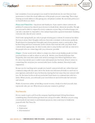 COMMUNITY EBOOK / JULY 2011
                      SOCIAL MEDIA ETIQUETTE - MINDING YOUR MANNERS ON THE SOCIAL WEB




       Just remember, if you are going to use email for introductions, be sure that you have
       permission to share the email addresses of the people you are connecting. These days,
       sharing an email address is like giving out a telephone number. Be sure both parties are
       on board before you share.

       Please and Thank You - Say please and thank you. If you want to share content ask
       politely. If someone has shared yours be sure to thank them whenever possible. Though
       you may not be able to respond to every comment on your blog or Facebook page, you
       can take a moment to respond to a few and perhaps make a general statement thanking
       everyone who shared your content.

       Don’t limit saying thank you only to people sharing your content. If someone has taken
       the time to share their thoughts with you then take a moment to show your gratitude.
       Thank them for sharing their thoughts and, if time permits, start a conversation. Stop
       by their blog and leave comments on the articles that resonate with you. Share their
       content when appropriate. In other words, take it a step further and take an interest in
       the people who are connecting with you, whenever possible.

       Cliques - If your social circle online is a large one, there are probably people in it that
       you don’t know as well as others or not at all. Review your friends/follower lists
       frequently. Set some time aside each week to manage your following/follower ratio.
       It’s ok to step outside your comfort zone and expand your horizons when it comes to
       connecting. Not everyone you connect with has to be like-minded. Diversity breeds
       inspiration.

       Be sure you’re reaching out to people you haven’t connected with yet, rather than just
       communicating with the same select few. Invite new followers/friends to reach out to
       you regularly and make it easy for them by sharing the best ways they can connect with
       you. Do the same for those whom you haven’t had chance to communicate with for a
       while. When you do, you will make your new followers and old friends feel welcome
       and valued.

       Think of your time online as building a social resume, a body of work if you will, that
       represents who you are. What do you want your resume to portray?




       No one wants to get a call from the company legal department letting them know
       The Three Ds


       something they shared online got them into a heap of trouble. Whether you are using
       social media for personal or professional purposes, take some time to familiarize
       yourself with The Three Ds.

         •	 Disclosure
         •	 Defamation
         •	 Discrimination



www.radian6.com   1 888 6RADIAN (1 888 672-3426)    community@radian6.com         Copyright © 2011 - Radian6   [7]
 