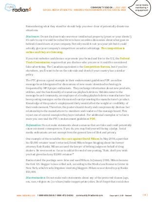 COMMUNITY EBOOK / JULY 2011
                      SOCIAL MEDIA ETIQUETTE - MINDING YOUR MANNERS ON THE SOCIAL WEB




       Remembering what they stand for should help you steer clear of potentially disastrous
       situations.

       Disclosure: Do not disclose trade secrets or intellectual property (yours or your clients’).
       It’s safe to say it would be in bad form to have an online discussion about what goes on
       behind closed doors at your company. Not only could it cost you your job but it could
       actually give your company’s competitors an unfair advantage. The competition is
       online and they are listening.

       If you visit websites and discuss or promote your brand and live in the U.S., the Federal
       Trade Commission requires that you disclose who you are or it could be considered
       false advertising. The Canadian equivalent is the Competition Bureau, but if you live
       elsewhere, you’ll want to be on the safe side and check if your country has a similar
       policy.

       The FTC gives us a good example in their endorsement guidelines PDF: an online
       message board designated for discussions of new music download technology is
       frequented by MP3 player enthusiasts. They exchange information about new products,
       utilities, and the functionality of numerous playback devices. Unbeknownst to the
       message board community, an employee of a leading playback device manufacturer has
       been posting messages on the discussion board promoting the manufacturer’s product.
       Knowledge of this poster’s employment likely would affect the weight or credibility of
       their endorsement. Therefore, the poster should clearly and conspicuously disclose her
       relationship to the manufacturer to members and readers of the message board. This
       is just one of several examples they have included. For additional examples or to learn
       more you can read the FTC’s endorsement guidelines PDF.

       Defamation: Do not make statements about someone that are false and could potentially
       cause economic consequences. If you do, you may find yourself facing a judge. Social
       media enthusiasts are not exempt from the general laws of libel and privacy.

       One example of this would be the case against David Milum. In May 2004, upset that
       his $3,000 retainer wasn’t returned, David Milum began blogging about his former
       attorney Rafe Banks. Milum accused the lawyer of bribing judges on behalf of drug
       dealers. He even went so far as to add at the end of one posting, “Rafe, don’t you wish
       you had given back my $3,000 retainer?”

       Banks stated the postings were false and sued Milum. In January 2006. Milum became
       the first U.S. blogger to lose a libel suit, according to the Media Law Resource Center in
       New York, which tracks litigation involving bloggers. Milum was ordered to pay Banks
       $50,000.

       Discrimination: Do not make rude statements about any of the protected classes (age,
       sex, race, religion etc.) or share/make inappropriate jokes. Don’t forget that social sites



www.radian6.com   1 888 6RADIAN (1 888 672-3426)   community@radian6.com        Copyright © 2011 - Radian6   [8]
 