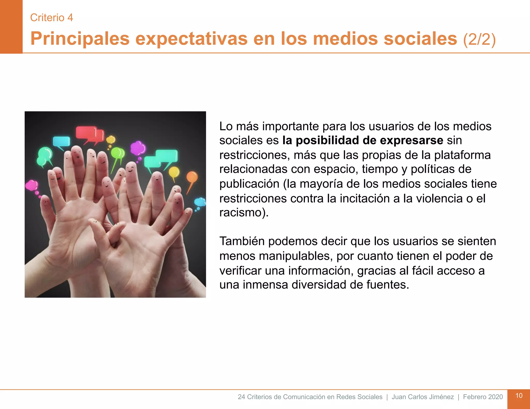 24 Criterios de Comunicación en Redes Sociales | Juan Carlos Jiménez | Febrero 2020 10
Principales expectativas en los medios sociales (2/2)
Lo más importante para los usuarios de los medios
sociales es la posibilidad de expresarse sin
restricciones, más que las propias de la plataforma
relacionadas con espacio, tiempo y políticas de
publicación (la mayoría de los medios sociales tiene
restricciones contra la incitación a la violencia o el
racismo).
También podemos decir que los usuarios se sienten
menos manipulables, por cuanto tienen el poder de
verificar una información, gracias al fácil acceso a
una inmensa diversidad de fuentes.
Criterio 4
 