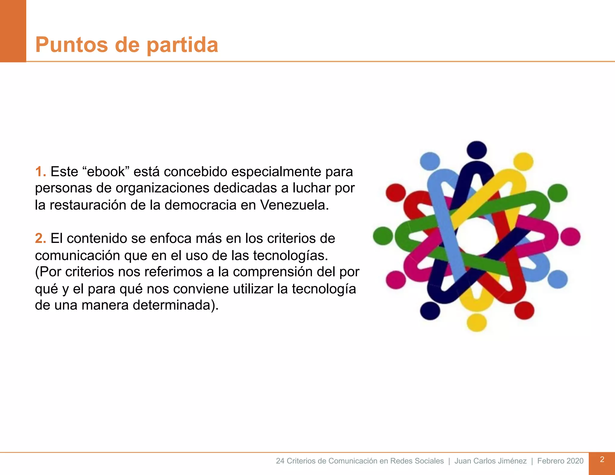 24 Criterios de Comunicación en Redes Sociales | Juan Carlos Jiménez | Febrero 2020 2
Puntos de partida
1. Este “ebook” está concebido especialmente para
personas de organizaciones dedicadas a luchar por
la restauración de la democracia en Venezuela.
2. El contenido se enfoca más en los criterios de
comunicación que en el uso de las tecnologías.
(Por criterios nos referimos a la comprensión del por
qué y el para qué nos conviene utilizar la tecnología
de una manera determinada).
 