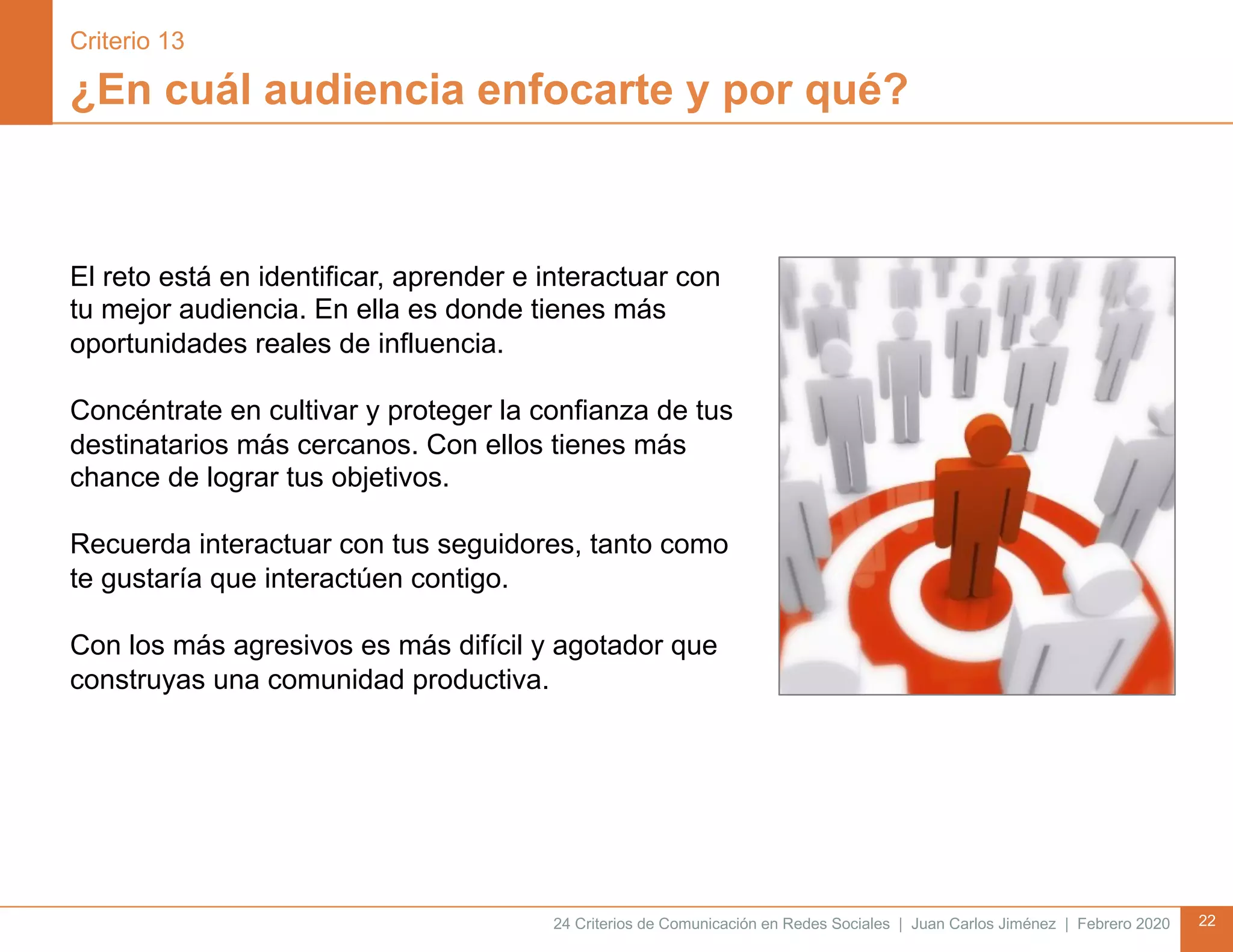 24 Criterios de Comunicación en Redes Sociales | Juan Carlos Jiménez | Febrero 2020 22
¿En cuál audiencia enfocarte y por qué?
El reto está en identificar, aprender e interactuar con
tu mejor audiencia. En ella es donde tienes más
oportunidades reales de influencia.
Concéntrate en cultivar y proteger la confianza de tus
destinatarios más cercanos. Con ellos tienes más
chance de lograr tus objetivos.
Recuerda interactuar con tus seguidores, tanto como
te gustaría que interactúen contigo.
Con los más agresivos es más difícil y agotador que
construyas una comunidad productiva.
Criterio 13
 
