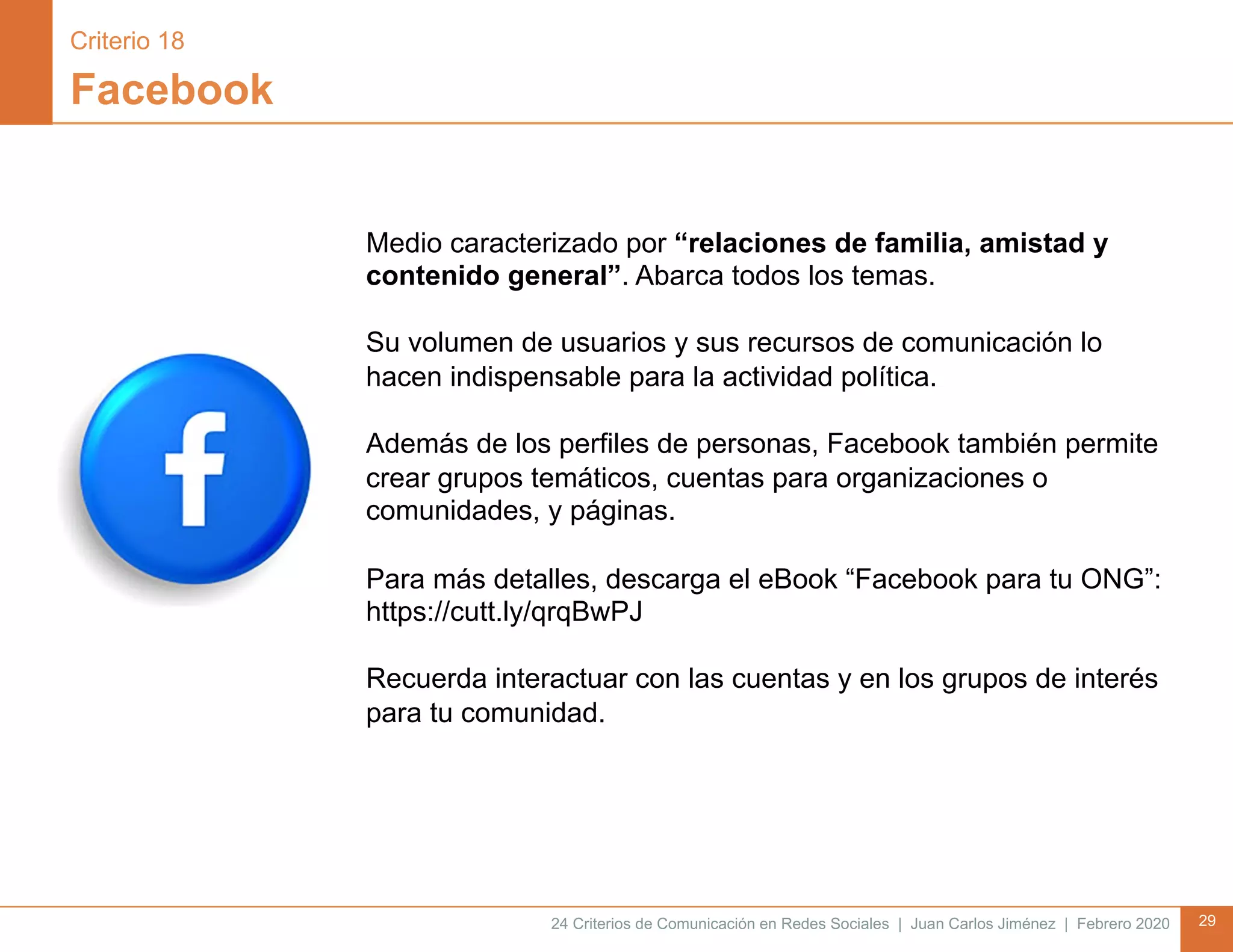 24 Criterios de Comunicación en Redes Sociales | Juan Carlos Jiménez | Febrero 2020 29
Facebook
Medio caracterizado por “relaciones de familia, amistad y
contenido general”. Abarca todos los temas.
Su volumen de usuarios y sus recursos de comunicación lo
hacen indispensable para la actividad política.
Además de los perfiles de personas, Facebook también permite
crear grupos temáticos, cuentas para organizaciones o
comunidades, y páginas.
Para más detalles, descarga el eBook “Facebook para tu ONG”:
https://cutt.ly/qrqBwPJ
Recuerda interactuar con las cuentas y en los grupos de interés
para tu comunidad.
Criterio 18
 