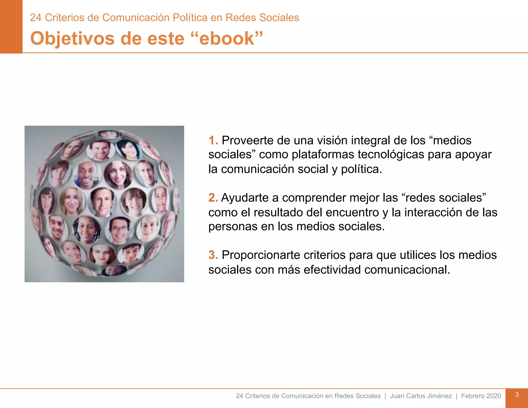 24 Criterios de Comunicación en Redes Sociales | Juan Carlos Jiménez | Febrero 2020 3
Objetivos de este “ebook”
1. Proveerte de una visión integral de los “medios
sociales” como plataformas tecnológicas para apoyar
la comunicación social y política.
2. Ayudarte a comprender mejor las “redes sociales”
como el resultado del encuentro y la interacción de las
personas en los medios sociales.
3. Proporcionarte criterios para que utilices los medios
sociales con más efectividad comunicacional.
24 Criterios de Comunicación Política en Redes Sociales
 