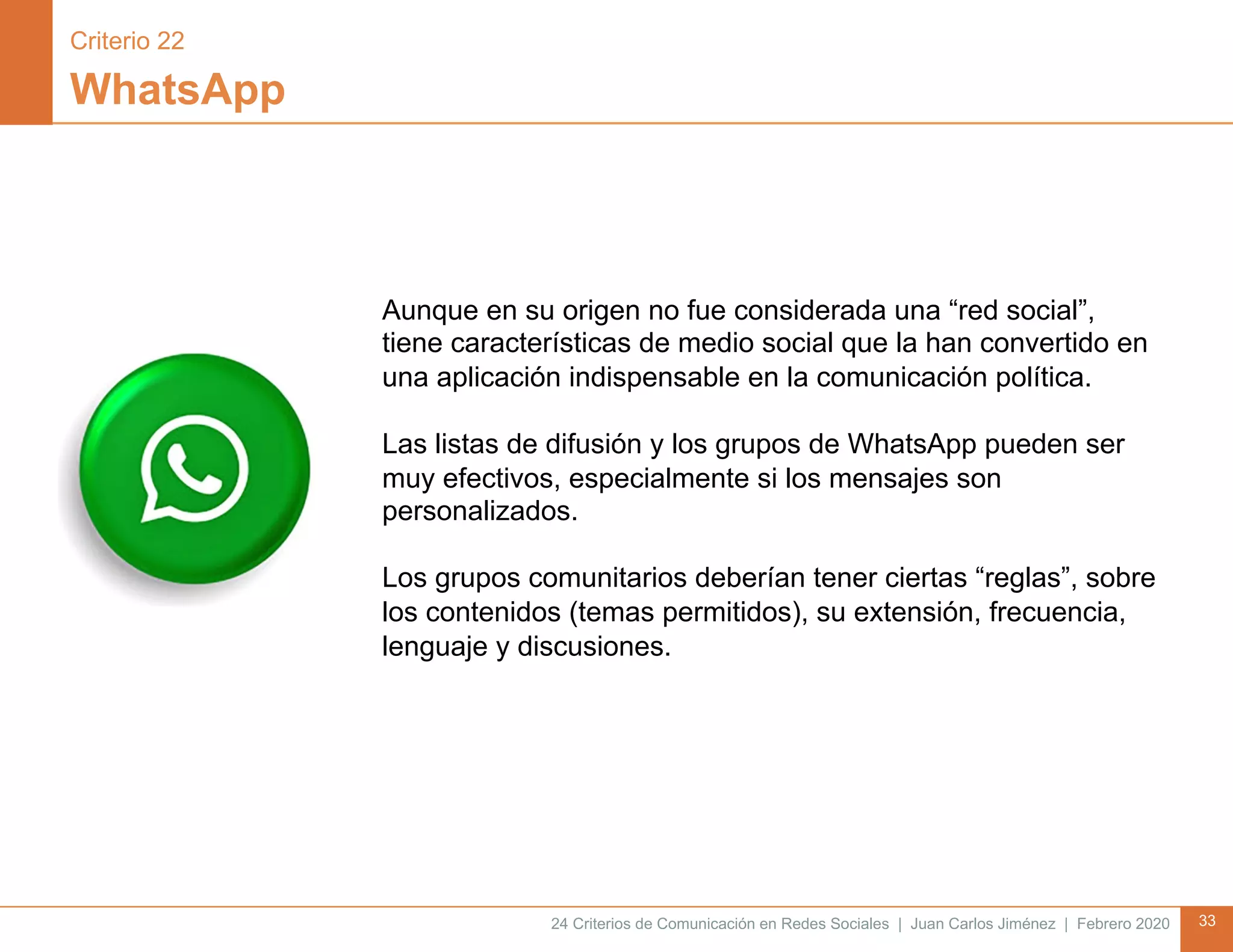 24 Criterios de Comunicación en Redes Sociales | Juan Carlos Jiménez | Febrero 2020 33
WhatsApp
Aunque en su origen no fue considerada una “red social”,
tiene características de medio social que la han convertido en
una aplicación indispensable en la comunicación política.
Las listas de difusión y los grupos de WhatsApp pueden ser
muy efectivos, especialmente si los mensajes son
personalizados.
Los grupos comunitarios deberían tener ciertas “reglas”, sobre
los contenidos (temas permitidos), su extensión, frecuencia,
lenguaje y discusiones.
Criterio 22
 