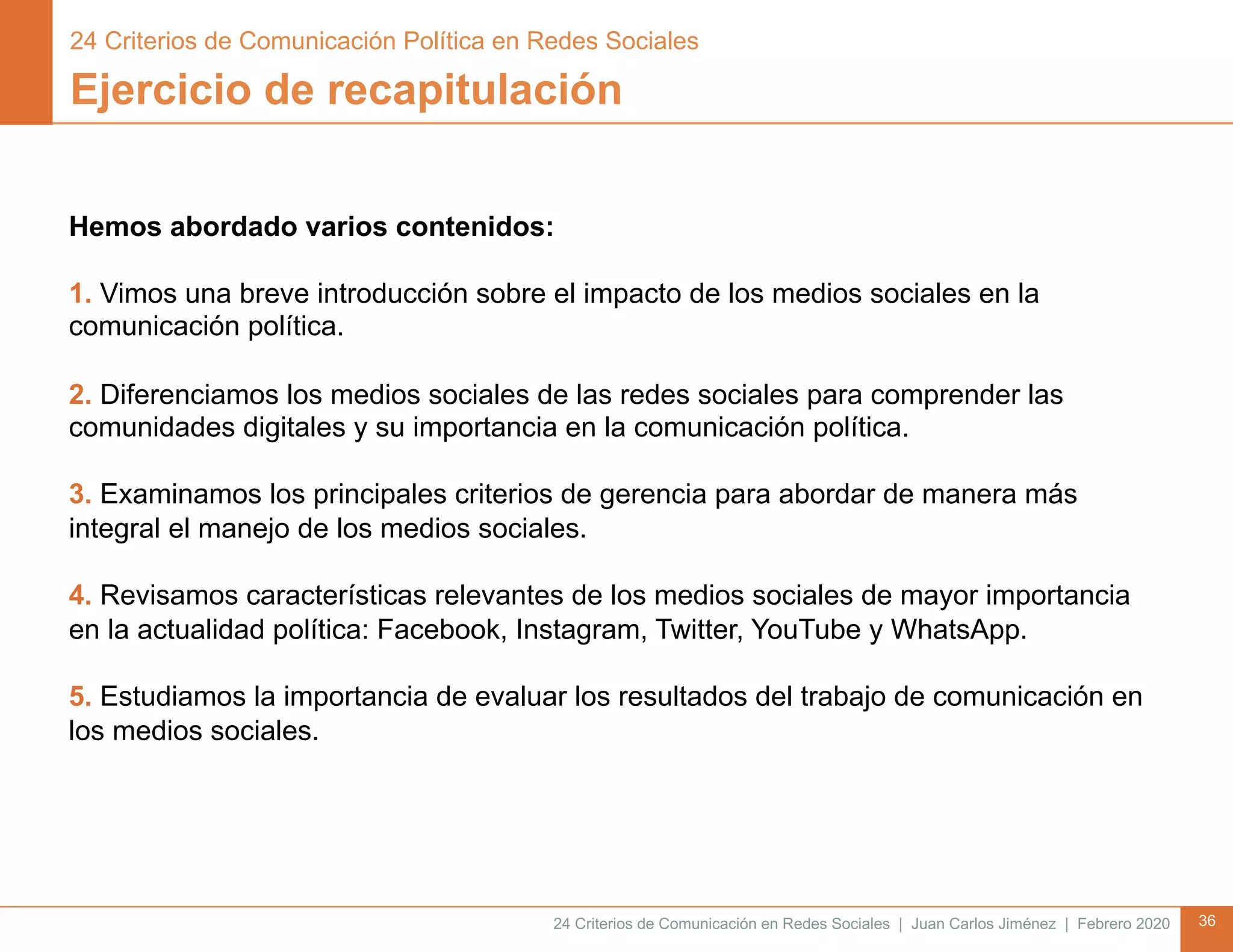 24 Criterios de Comunicación en Redes Sociales | Juan Carlos Jiménez | Febrero 2020 36
Ejercicio de recapitulación
Hemos abordado varios contenidos:
1. Vimos una breve introducción sobre el impacto de los medios sociales en la
comunicación política.
2. Diferenciamos los medios sociales de las redes sociales para comprender las
comunidades digitales y su importancia en la comunicación política.
3. Examinamos los principales criterios de gerencia para abordar de manera más
integral el manejo de los medios sociales.
4. Revisamos características relevantes de los medios sociales de mayor importancia
en la actualidad política: Facebook, Instagram, Twitter, YouTube y WhatsApp.
5. Estudiamos la importancia de evaluar los resultados del trabajo de comunicación en
los medios sociales.
24 Criterios de Comunicación Política en Redes Sociales
 