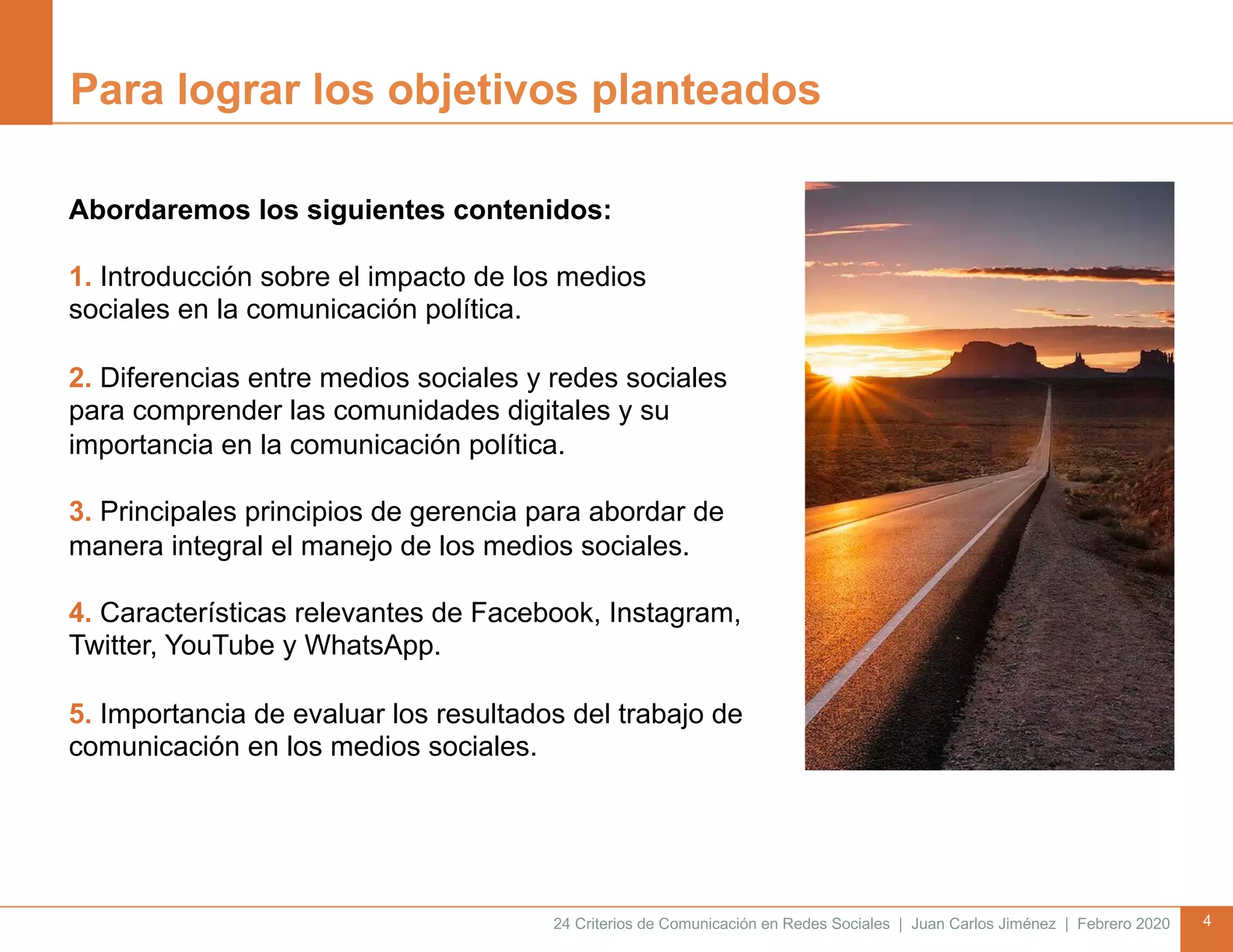 24 Criterios de Comunicación en Redes Sociales | Juan Carlos Jiménez | Febrero 2020 4
Para lograr los objetivos planteados
Abordaremos los siguientes contenidos:
1. Introducción sobre el impacto de los medios
sociales en la comunicación política.
2. Diferencias entre medios sociales y redes sociales
para comprender las comunidades digitales y su
importancia en la comunicación política.
3. Principales principios de gerencia para abordar de
manera integral el manejo de los medios sociales.
4. Características relevantes de Facebook, Instagram,
Twitter, YouTube y WhatsApp.
5. Importancia de evaluar los resultados del trabajo de
comunicación en los medios sociales.
 