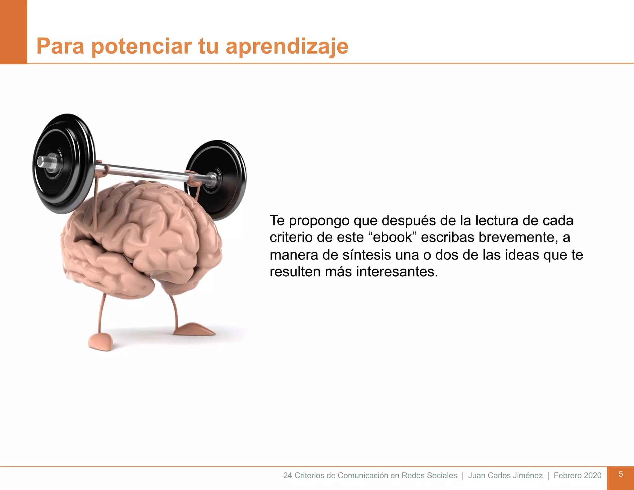 24 Criterios de Comunicación en Redes Sociales | Juan Carlos Jiménez | Febrero 2020 5
Para potenciar tu aprendizaje
Te propongo que después de la lectura de cada
criterio de este “ebook” escribas brevemente, a
manera de síntesis una o dos de las ideas que te
resulten más interesantes.
 