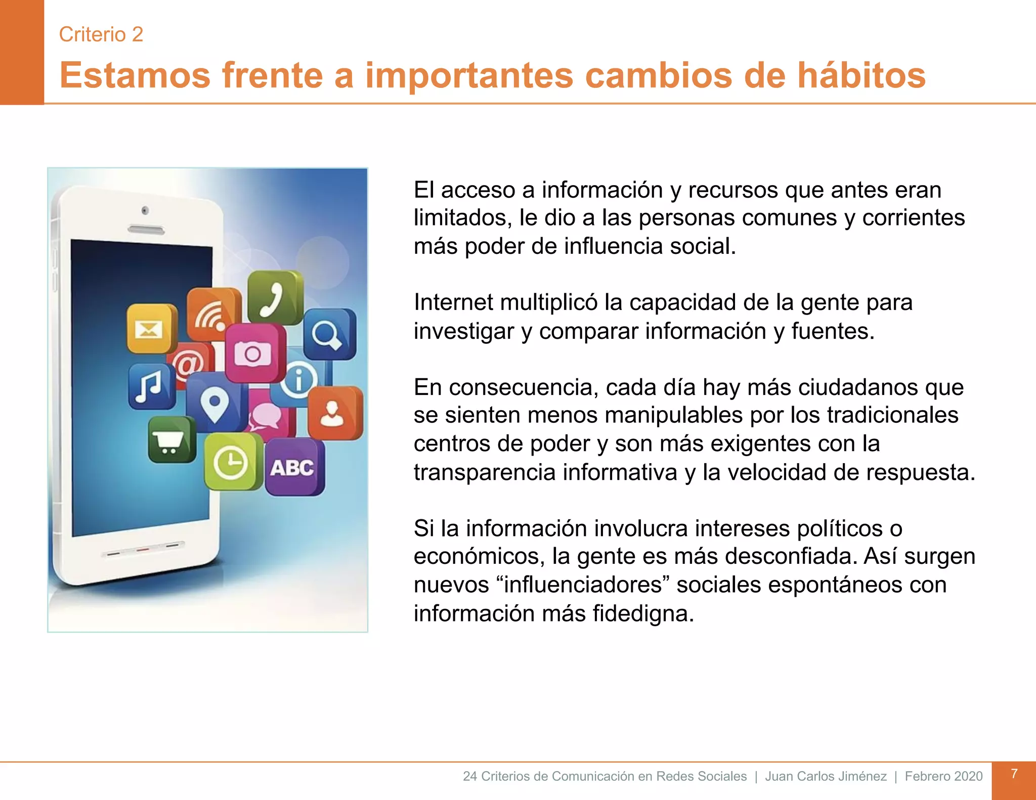 24 Criterios de Comunicación en Redes Sociales | Juan Carlos Jiménez | Febrero 2020 7
Estamos frente a importantes cambios de hábitos
El acceso a información y recursos que antes eran
limitados, le dio a las personas comunes y corrientes
más poder de influencia social.
Internet multiplicó la capacidad de la gente para
investigar y comparar información y fuentes.
En consecuencia, cada día hay más ciudadanos que
se sienten menos manipulables por los tradicionales
centros de poder y son más exigentes con la
transparencia informativa y la velocidad de respuesta.
Si la información involucra intereses políticos o
económicos, la gente es más desconfiada. Así surgen
nuevos “influenciadores” sociales espontáneos con
información más fidedigna.
Criterio 2
 