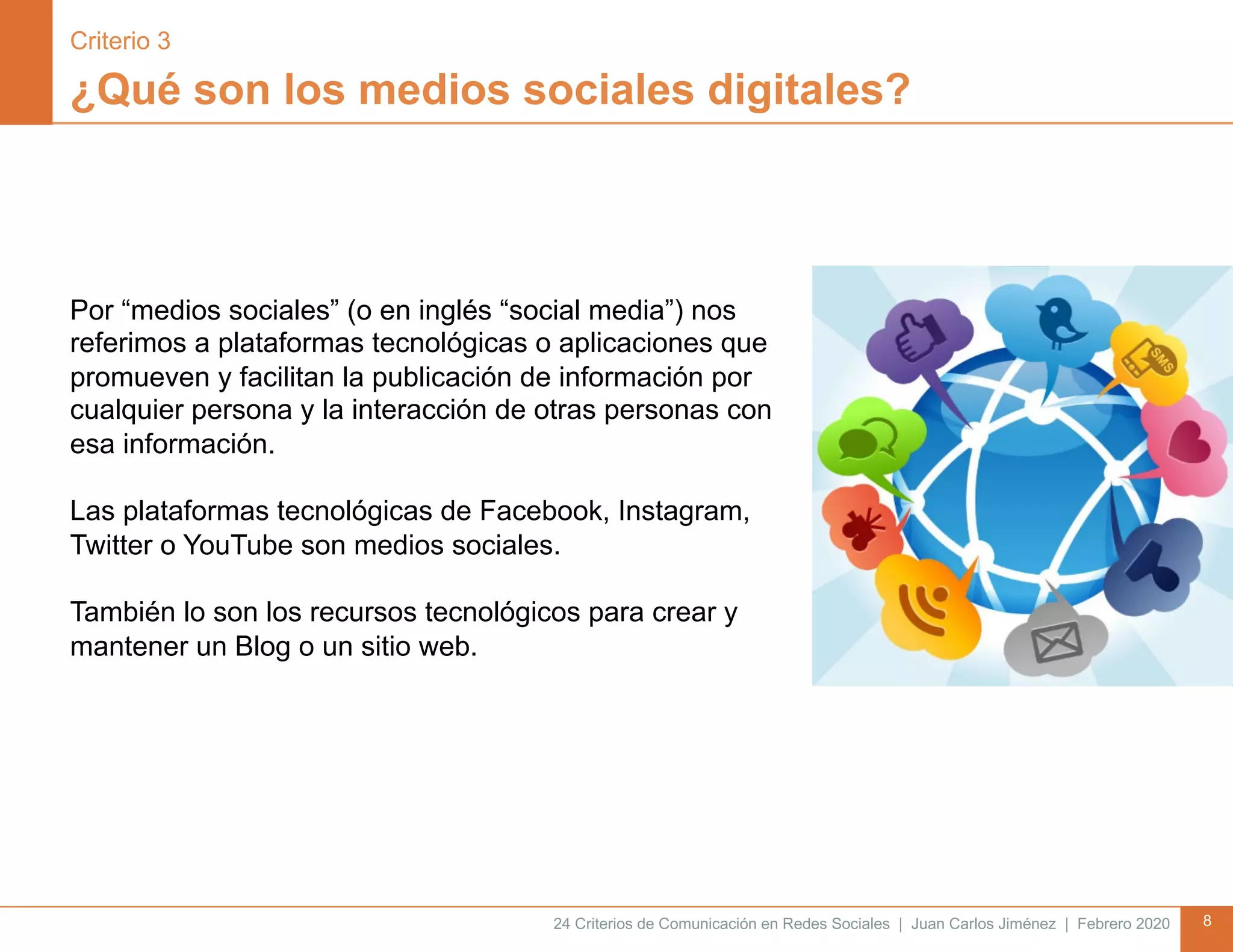 24 Criterios de Comunicación en Redes Sociales | Juan Carlos Jiménez | Febrero 2020 8
¿Qué son los medios sociales digitales?
Por “medios sociales” (o en inglés “social media”) nos
referimos a plataformas tecnológicas o aplicaciones que
promueven y facilitan la publicación de información por
cualquier persona y la interacción de otras personas con
esa información.
Las plataformas tecnológicas de Facebook, Instagram,
Twitter o YouTube son medios sociales.
También lo son los recursos tecnológicos para crear y
mantener un Blog o un sitio web.
Criterio 3
 
