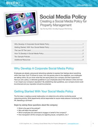 www.appfolio.com




                                                 Social Media Policy
                                                  Creating a Social Media Policy for
                                                  Property Management
                                                  By Charity Hisle, Socially Engaged Marketing




Why Develop A Corporate Social Media Policy�������������������������������������������������������������������������1
Getting Started: With Your Social Media Policy�������������������������������������������������������������������������1
The Law Of The Land������������������������������������������������������������������������������������������������������������������2
How To Develop A Social Media Policy�������������������������������������������������������������������������������������2
                                    �
Two Sample Policies�������������������������������������������������������������������������������������������������������������������3
Additional Resources������������������������������������������������������������������������������������������������������������������5




Why Develop A Corporate Social Media Policy
Employees are already using social networking websites to express their feelings about everything
within their lives. From TV shows to music, from the grocery store to the neighbors, your employees
are talking online. Do you know what they are saying about your company and their supervisors?
Have you set a policy, or delivered guidelines to your employees about their behavior online and how
it can impact your company’s reputation? By establishing clear guidelines, your company brand could
be enhanced and your reputation should be protected.




Getting Started With Your Social Media Policy
The first step in creating a social media policy is to determine who will be monitoring social
networking activity. What departments will be responsible for social media behavior monitoring? HR,
PR, Marketing or all three?


Begin by asking these questions about the company:
     •	 What is the goal of the policies?
     •	 Who will follow the policies?
     •	 Which employees are authorized to engage on behalf of the company?
     •	 How transparent will the company be regarding issues, competitors, etc.?



         © 2012 AppFolio, Inc. | Creating a Social Media Policy for Property Management | www.appfolio.com                                   1
 