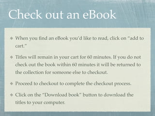 Check out an eBook
 When you ﬁnd an eBook you’d like to read, click on “add to
 cart.”

 Titles will remain in your cart f...