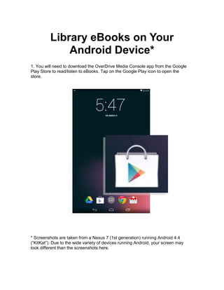 Library eBooks on Your
Android Device*
1. You will need to download the OverDrive Media Console app from the Google
Play Store to read/listen to eBooks. Tap on the Google Play icon to open the
store.
* Screenshots are taken from a Nexus 7 (1st generation) running Android 4.4
(“KitKat”). Due to the wide variety of devices running Android, your screen may
look different than the screenshots here.
 