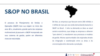 S&OP	NO	BRASIL
O processo de Planejamento de Vendas e
Operações (S&OP) teve sua origem no início dos
anos 80 e, atualmente, grande parte das empresas
multinacionais já possuem o S&OP incorporado aos
seus sistemas de gestão, porém em diferentes
níveis de maturidade.
De fato, as empresas que faturam entre 200 milhões e
1 bilhão de reais por ano estão demandando bastante o
S&OP no Brasil. E alta na demanda se deve ao atual
cenário econômico, que obriga as empresas a olharem
“para dentro”, a reavaliarem seus processos e modelos
de gestão. Muitas oportunidades são originadas através
da integração e coordenação entre as áreas e da
sincronização entre demanda e produção.
 