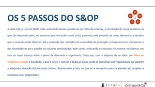OS	5	PASSOS	DO	S&OP
A cada mês, o ciclo do S&OP roda, analisando desde a gestão do portfólio da empresa, a introdução de novos produtos, os
que são descontinuados, os produtos que não estão tendo saída; passando pela previsão de novas demandas e desafios
que o mercado pode oferecer; até a avaliação das restrições de capacidade de produção, armazenamento, transportes e
dos fornecedores para atender os volumes demandados; bem como, analisando os impactos financeiros resultantes, em
face ao novo balanço entre o plano de demanda e suprimento. Tudo isso, com o objetivo de se obter um Plano de
Negócios revisado e acordado, o qual é único e comum a todas as áreas, onde os executivos são responsáveis por garantir
a adequada alocação dos recursos críticos, direcionando o foco no que se é necessário para se atender aos projetos e
iniciativas mais importantes.
 
