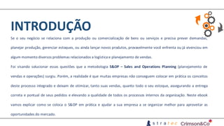 INTRODUÇÃO
Se o seu negócio se relaciona com a produção ou comercialização de bens ou serviços e precisa prever demandas,
planejar produção, gerenciar estoques, ou ainda lançar novos produtos, provavelmente você enfrenta ou já vivenciou em
algum momento diversos problemas relacionados a logística e planejamento de vendas.
Foi visando solucionar essas questões que a metodologia S&OP – Sales and Operations Planning (planejamento de
vendas e operações) surgiu. Porém, a realidade é que muitas empresas não conseguem colocar em prática os conceitos
deste processo integrado e deixam de otimizar, tanto suas vendas, quanto todo o seu estoque, assegurando a entrega
correta e pontual de seus pedidos e elevando a qualidade de todos os processos internos da organização. Neste ebook
vamos explicar como se coloca o S&OP em prática e ajudar a sua empresa a se organizar melhor para aproveitar as
oportunidades do mercado.
 