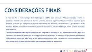 CONSIDERAÇÕES FINAIS
O maior desafio na implementação da metodologia do S&OP é fazer com que a Alta Administração acredite no
processo e entenda seus conceitos de maneira uniforme, apoiando e participando ativamente do processo. Outro
desafio é fazer com que a empresa se organize internamente nos processos cíclicos mensais, o que demanda muita
disciplina. Para tal, o uso de um software de gestão em consonância com a metodologia, podem garantir resultados
ainda melhores.
É importante entender que a implantação do S&OP é um processo evolutivo, ou seja, de melhoria contínua, e por isso
representa uma forma de modificar a estrutura organizacional e decisória da empresa, assegurando um desempenho
continuamente melhorado. Além disso, a aplicação dos conceitos do S&OP tem evoluído continuamente no Brasil,
onde empresas estão alcançando resultados operacionais e econômicos expressivos.
 