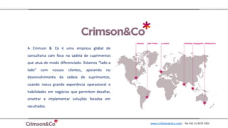 A Crimson & Co é uma empresa global de
consultoria com foco na cadeia de suprimentos
que atua de modo diferenciado. Estamos “lado a
lado” com nossos clientes, apoiando no
desenvolvimento da cadeia de suprimentos,
usando nossa grande experiência operacional e
habilidades em negócios que permitem desafiar,
orientar e implementar soluções focadas em
resultados.
www.crimsonandco.com| Tel:+55	11	3373	7201
 