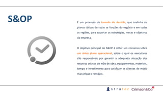 S&OP É um processo de tomada de decisão, que realinha os
planos táticos de todas as funções do negócio e em todas
as regiões, para suportar as estratégias, metas e objetivos
da empresa.
O objetivo principal do S&OP é obter um consenso sobre
um único plano operacional, sobre o qual os executivos
são responsáveis por garantir a adequada alocação dos
recursos críticos de mão de obra, equipamentos, materiais,
tempo e investimento para satisfazer os clientes de modo
mais eficaz e rentável.
 