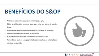 BENEFÍCIOS	DO	S&OP
• Antecipar necessidades e prover uma resposta ágil;
• Obter a colaboração entre as áreas para criar um plano de vendas
único;
• Aumento das vendas por meio da redução das faltas de produtos;
• Sincronização de fluxos através deprocessos;
• Aumento da rentabilidade, evitando excesso de estoques;
• Aumento do nível de serviço prestado ao mercado e da satisfação do
cliente e consumidor.
 