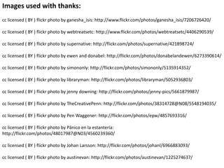 Images used with thanks:
cc licensed ( BY ) flickr photo by ganesha_isis: http://www.flickr.com/photos/ganesha_isis/7206726420/
cc licensed ( BY ) flickr photo by webtreatsetc: http://www.flickr.com/photos/webtreatsetc/4406290539/
cc licensed ( BY ) flickr photo by supernative: http://flickr.com/photos/supernative/421898724/
cc licensed ( BY ) flickr photo by ewen and donabel: http://flickr.com/photos/donabelandewen/6273390614/
cc licensed ( BY ) flickr photo by simononly: http://flickr.com/photos/simononly/5135914352/
cc licensed ( BY ) flickr photo by libraryman: http://flickr.com/photos/libraryman/5052936803/
cc licensed ( BY ) flickr photo by jenny downing: http://flickr.com/photos/jenny-pics/5661879987/
cc licensed ( BY ) flickr photo by TheCreativePenn: http://flickr.com/photos/38314728@N08/5548194035/
cc licensed ( BY ) flickr photo by Pen Waggener: http://flickr.com/photos/epw/4857693316/
cc licensed ( BY ) flickr photo by Pánico en la estantería:
http://flickr.com/photos/48017987@N03/4560239360/
cc licensed ( BY ) flickr photo by Johan Larsson: http://flickr.com/photos/johanl/6966883093/
cc licensed ( BY ) flickr photo by austinevan: http://flickr.com/photos/austinevan/1225274637/
 