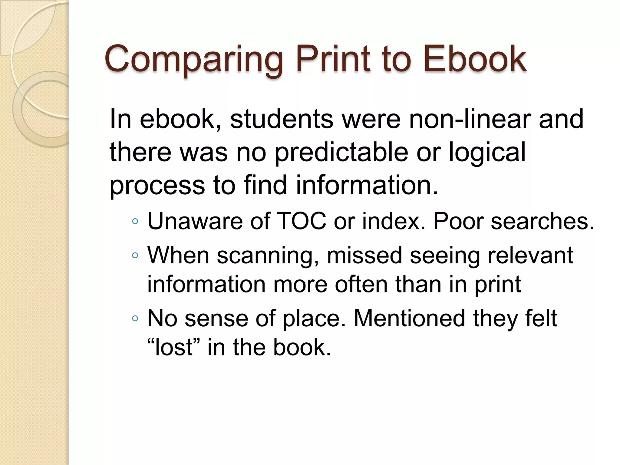 Comparing Print to Ebook
In ebook, students were non-linear and
there was no predictable or logical
process to find information.
 ◦ Unaware of TOC or index. Poor searches.
 ◦ When scanning, missed seeing relevant
   information more often than in print
 ◦ No sense of place. Mentioned they felt
   “lost” in the book.
 