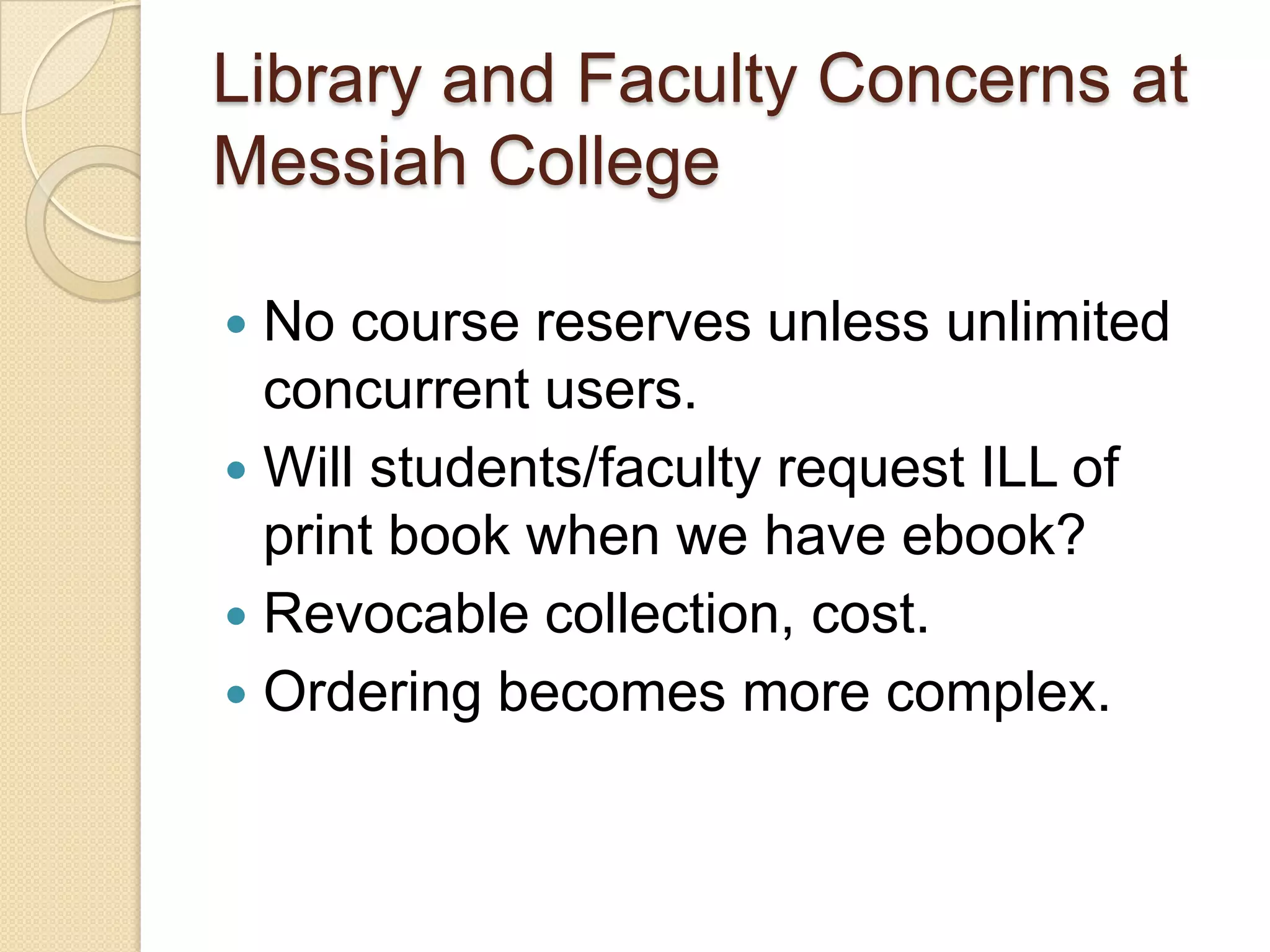Library and Faculty Concerns at
Messiah College

 No course reserves unless unlimited
  concurrent users.
 Will students/faculty request ILL of
  print book when we have ebook?
 Revocable collection, cost.
 Ordering becomes more complex.
 