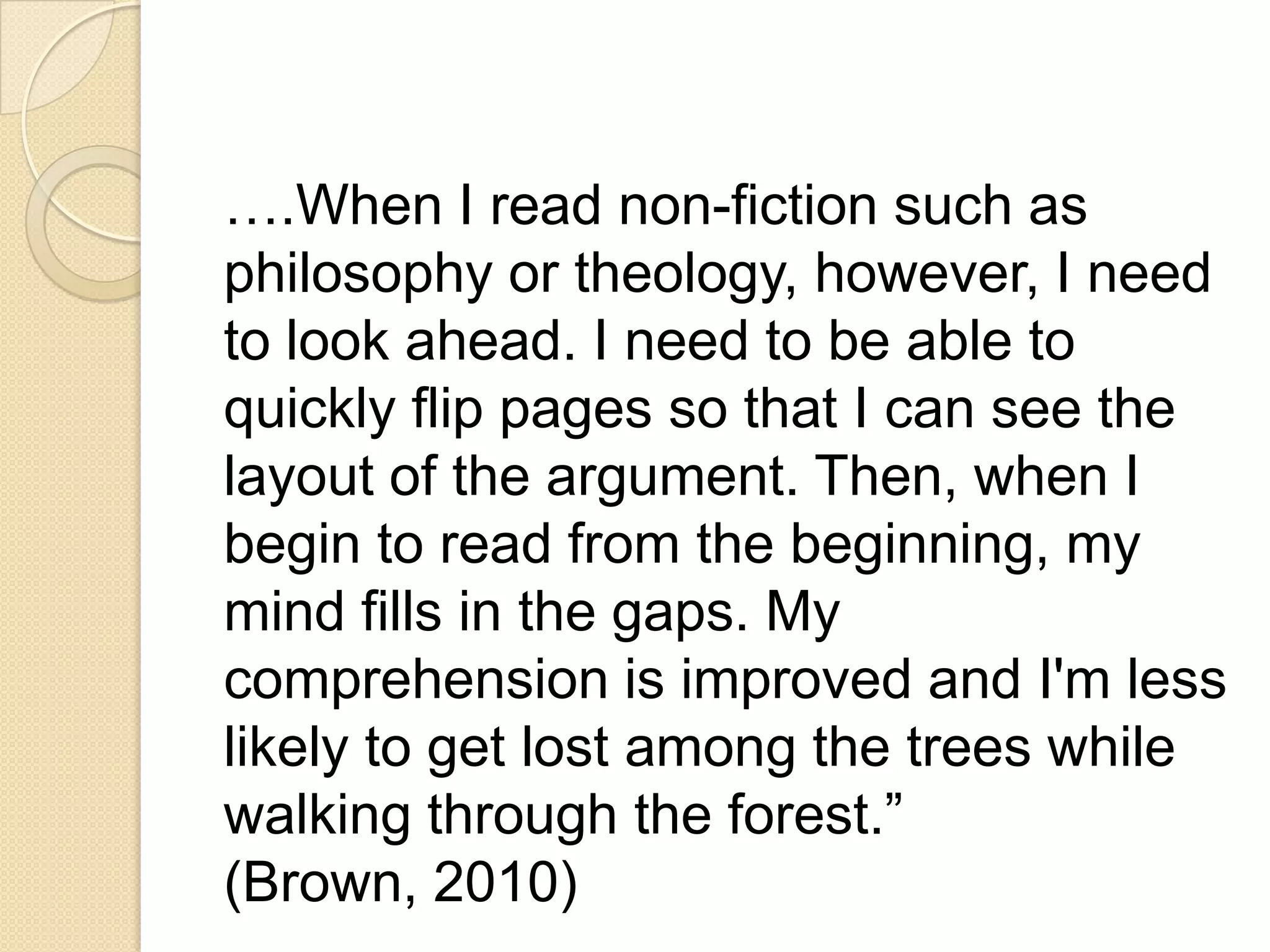 ….When I read non-fiction such as
philosophy or theology, however, I need
to look ahead. I need to be able to
quickly flip pages so that I can see the
layout of the argument. Then, when I
begin to read from the beginning, my
mind fills in the gaps. My
comprehension is improved and I'm less
likely to get lost among the trees while
walking through the forest.”
(Brown, 2010)
 