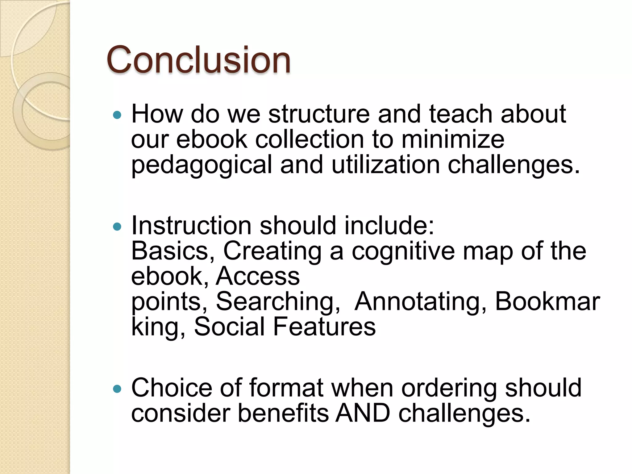 Conclusion
   How do we structure and teach about
    our ebook collection to minimize
    pedagogical and utilization challenges.

   Instruction should include:
    Basics, Creating a cognitive map of the
    ebook, Access
    points, Searching, Annotating, Bookmar
    king, Social Features

   Choice of format when ordering should
    consider benefits AND challenges.
 