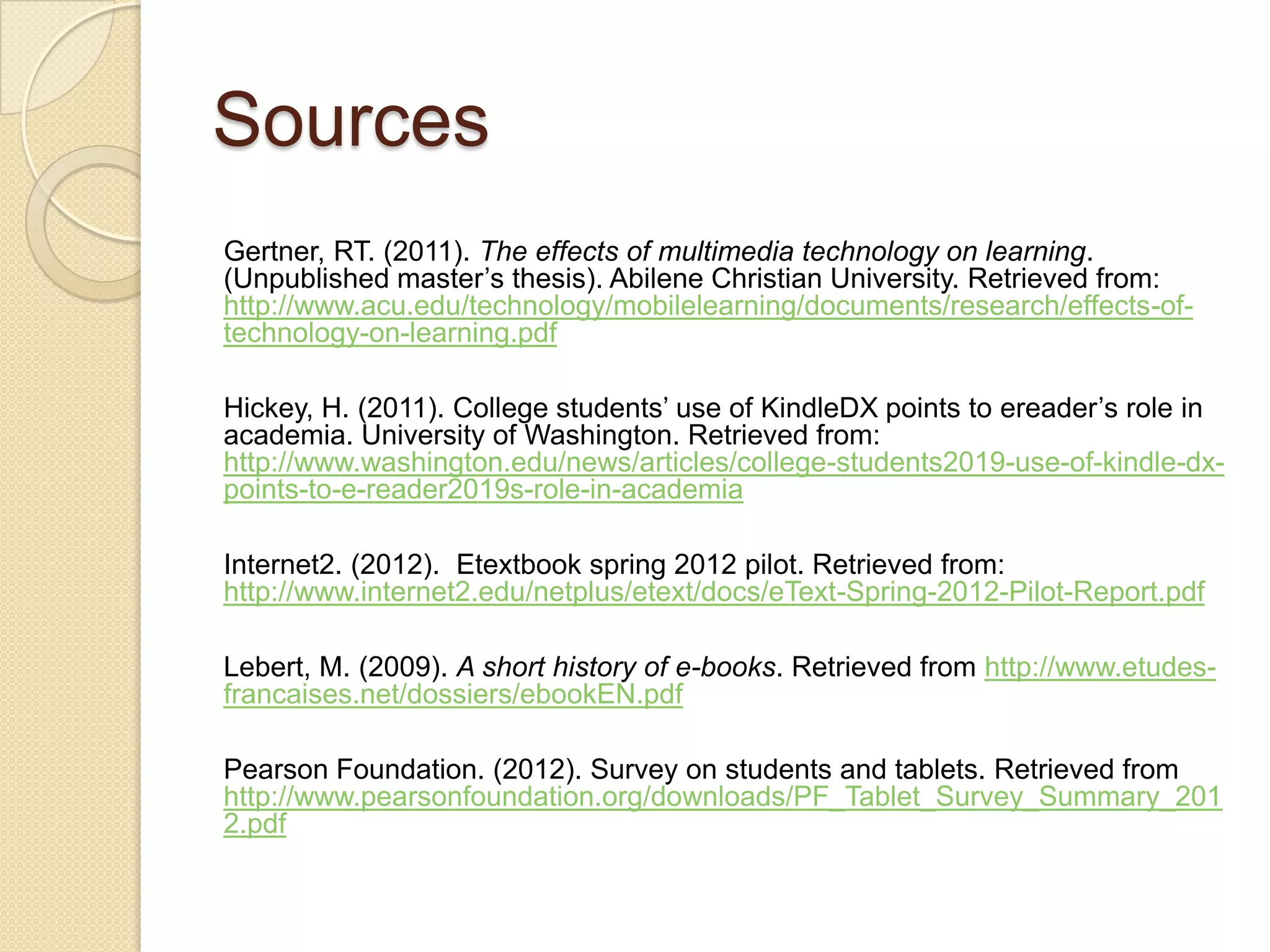 Sources
Gertner, RT. (2011). The effects of multimedia technology on learning.
(Unpublished master’s thesis). Abilene Christian University. Retrieved from:
http://www.acu.edu/technology/mobilelearning/documents/research/effects-of-
technology-on-learning.pdf

Hickey, H. (2011). College students’ use of KindleDX points to ereader’s role in
academia. University of Washington. Retrieved from:
http://www.washington.edu/news/articles/college-students2019-use-of-kindle-dx-
points-to-e-reader2019s-role-in-academia

Internet2. (2012). Etextbook spring 2012 pilot. Retrieved from:
http://www.internet2.edu/netplus/etext/docs/eText-Spring-2012-Pilot-Report.pdf

Lebert, M. (2009). A short history of e-books. Retrieved from http://www.etudes-
francaises.net/dossiers/ebookEN.pdf

Pearson Foundation. (2012). Survey on students and tablets. Retrieved from
http://www.pearsonfoundation.org/downloads/PF_Tablet_Survey_Summary_201
2.pdf
 