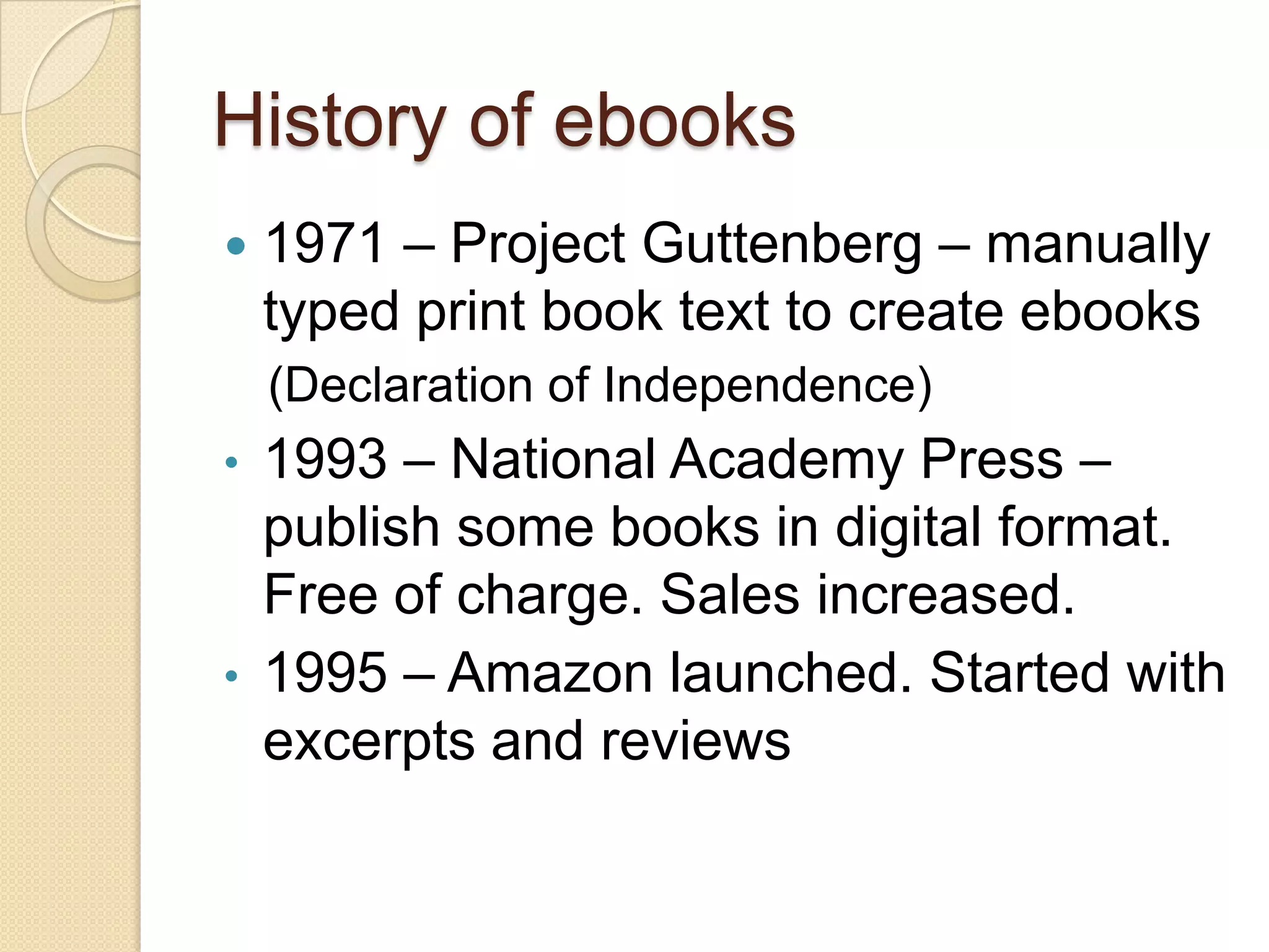 History of ebooks
   1971 – Project Guttenberg – manually
    typed print book text to create ebooks
    (Declaration of Independence)
•   1993 – National Academy Press –
    publish some books in digital format.
    Free of charge. Sales increased.
•   1995 – Amazon launched. Started with
    excerpts and reviews
 