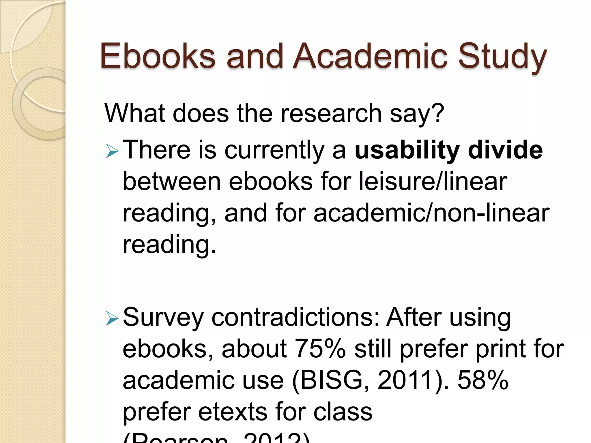 Ebooks and Academic Study
What does the research say?
 There is currently a usability divide
  between ebooks for leisure/linear
  reading, and for academic/non-linear
  reading.

 Survey contradictions: After using
 ebooks, about 75% still prefer print for
 academic use (BISG, 2011). 58%
 prefer etexts for class
 