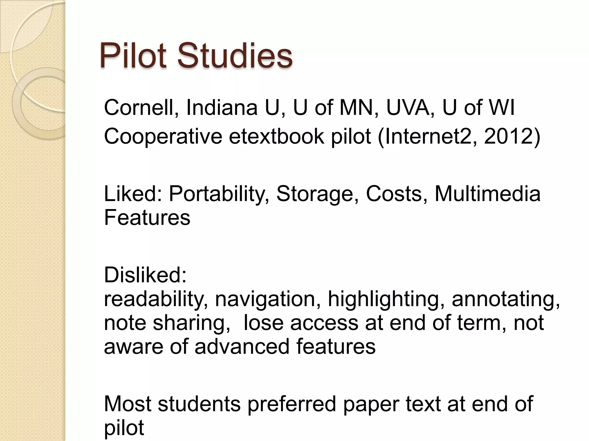 Pilot Studies
Cornell, Indiana U, U of MN, UVA, U of WI
Cooperative etextbook pilot (Internet2, 2012)

Liked: Portability, Storage, Costs, Multimedia
Features

Disliked:
readability, navigation, highlighting, annotating,
note sharing, lose access at end of term, not
aware of advanced features

Most students preferred paper text at end of
pilot
 