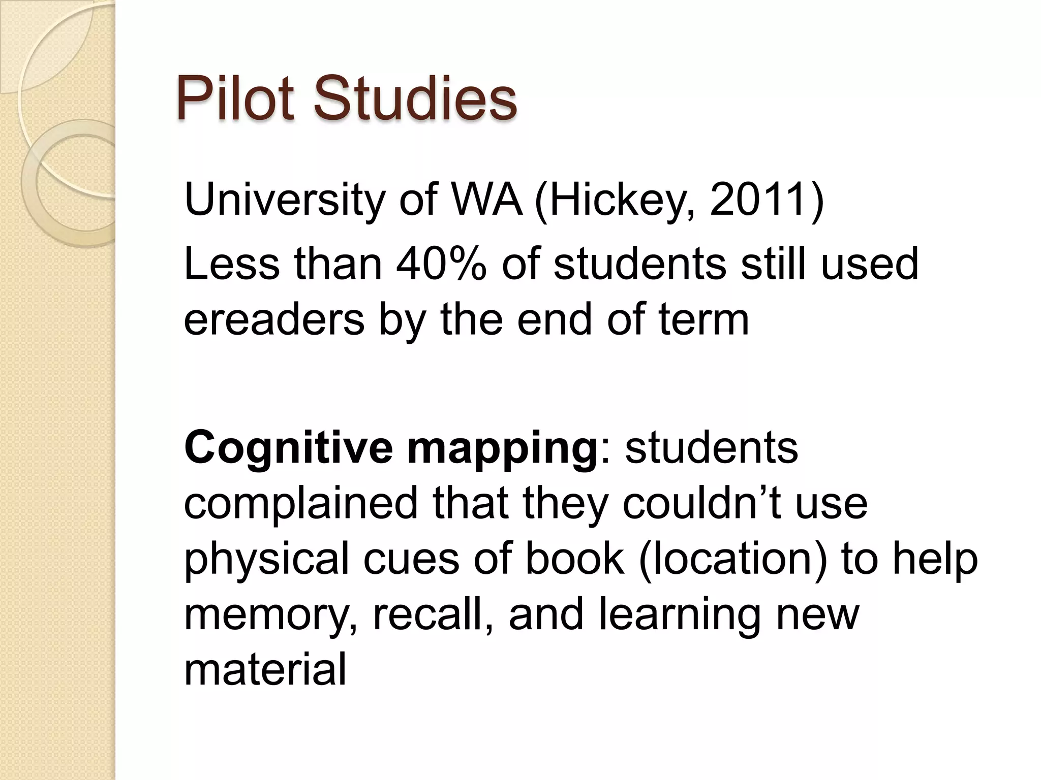 Pilot Studies
University of WA (Hickey, 2011)
Less than 40% of students still used
ereaders by the end of term

Cognitive mapping: students
complained that they couldn’t use
physical cues of book (location) to help
memory, recall, and learning new
material
 